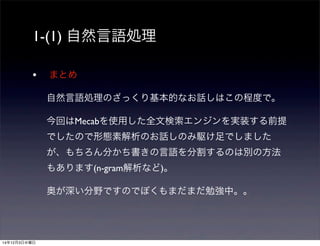 1-(1) 自然言語処理 
• まとめ 
自然言語処理のざっくり基本的なお話しはこの程度で。 
今回はMecabを使用した全文検索エンジンを実装する前提 
でしたので形態素解析のお話しのみ駆け足でしました 
が、もちろん分かち書きの言語を分割するのは別の方法 
もあります(n-gram解析など)。 
奥が深い分野ですのでぼくもまだまだ勉強中。。 
14年12月3日水曜日 
 