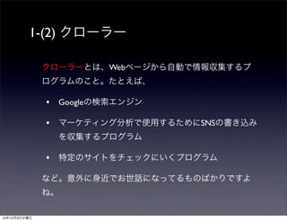 1-(2) クローラー 
クローラーとは、Webページから自動で情報収集するプ 
ログラムのこと。たとえば、 
• Googleの検索エンジン 
• マーケティング分析で使用するためにSNSの書き込み 
を収集するプログラム 
• 特定のサイトをチェックにいくプログラム 
など。意外に身近でお世話になってるものばかりですよ 
ね。 
14年12月3日水曜日 
 