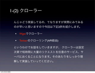 1-(2) クローラー 
んじゃどう実装してるの、てなりますが実際にみてみる 
のが早いと思いますので今回は下記2例を紹介します。 
• Wgetでクローラー 
• Twitterのクローリング(API経由) 
というわけでお話をしていきますが、 クローラーは設定 
次第で短時間に大量のリクエストを任意のサービス、サ 
ーバにおくることになります。そのあたりをしっかり理 
解して実装していってください。 
14年12月3日水曜日 
 