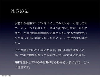 はじめに 
以前から検索エンジンをつくってみたいなーと思ってい 
て、やっとつくれました。やはり面白い分野だったんで 
すが、かなり広範な知識が必要でした。でも大学でちゃ 
んと習ったことばかりだったという、、先生方すいませ 
んｗ 
そんな話をつらつらまとめます。難しい話ではないで 
す。今まで縁がなかった人向けに少しだけまとめます。 
PHPを選択しているのはPHPならわかる人多いよね、とい 
う理由です。 
14年12月3日水曜日 
 