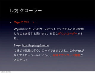 1-(2) クローラー 
• Wgetでクローラー 
Wgetはなにかしらのサーバセットアップするときに使用 
したことあるかと思います。有名なダウンローダーです 
ね。 
$ wget http://hogehoge/test.txt 
て感じで気軽にダウンロードできますよね。このWgetが 
なんでクローラーかというと、再帰ダウンロード機能が 
あるから！ 
14年12月3日水曜日 
 
