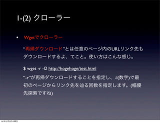 1-(2) クローラー 
• Wgetでクローラー 
“再帰ダウンロード”とは任意のページ内のURLリンク先も 
ダウンロードするよ、てこと。使い方はこんな感じ。 
$ wget -r -l2 http://hogehoge/test.html 
“-r”が再帰ダウンロードすることを指定し、-l(数字)で最 
初のページからリンク先を辿る回数を指定します。(幅優 
先探索ですね) 
14年12月3日水曜日 
 
