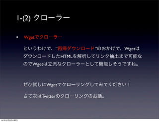 1-(2) クローラー 
• Wgetでクローラー 
というわけで、“再帰ダウンロード”のおかげで、Wgetは 
ダウンロードしたHTMLを解析してリンク抽出まで可能な 
のでWgetは立派なクローラーとして機能しそうですね。 
ぜひ試しにWgetでクローリングしてみてください！ 
さて次はTwitterのクローリングのお話。 
14年12月3日水曜日 
 