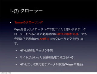 1-(2) クローラー 
• Twitterのクローリング 
Wgetを使ったクローリングで気づいたと思いますが、ク 
ローラーを作るときに必要なのがHTMLの解析処理。でも 
今回は下記理由からAPI経由でのクローリングを行いま 
す。 
• HTML解析はやっぱり手間 
• サイトがかわったら解析処理の修正もいる 
• HTMLだと収集可能なデータが限定(Twitterの場合) 
14年12月3日水曜日 
 
