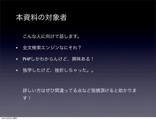 本資料の対象者 
こんな人に向けて話します。 
• 全文検索エンジンなにそれ？ 
• PHPしかわからんけど、興味ある！ 
• 独学したけど、挫折しちゃった。。 
詳しい方はぜひ間違ってる点など指摘頂けると助かりま 
す！ 
14年12月3日水曜日 
 