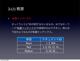 2-(1) 概要 
• 転置インデックス 
ざっくりいうと"本の索引"みたいなもの。はてなキーワ 
ード"転置インデックス"の説明がわかりやすい。例えば 
下記のようなものが転置インデックス。 
単語ドキュメントID 
Pearl 1, 2, 304 ... 
Perl 1, 5, 10, 12, 15 ... 
Python 5, 10, 32 ... 
14年12月3日水曜日 
 