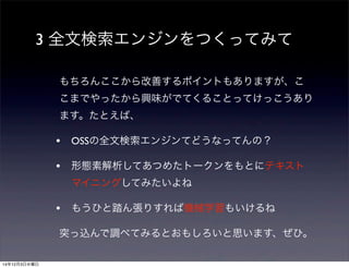3 全文検索エンジンをつくってみて 
もちろんここから改善するポイントもありますが、こ 
こまでやったから興味がでてくることってけっこうあり 
ます。たとえば、 
• OSSの全文検索エンジンてどうなってんの？ 
• 形態素解析してあつめたトークンをもとにテキスト 
マイニングしてみたいよね 
• もうひと踏ん張りすれば機械学習もいけるね 
突っ込んで調べてみるとおもしろいと思います、ぜひ。 
14年12月3日水曜日 
 