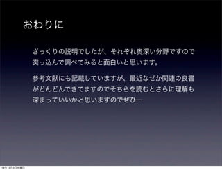 おわりに 
ざっくりの説明でしたが、それぞれ奥深い分野ですので 
突っ込んで調べてみると面白いと思います。 
参考文献にも記載していますが、最近なぜか関連の良書 
がどんどんできてますのでそちらを読むとさらに理解も 
深まっていいかと思いますのでぜひー 
14年12月3日水曜日 
 