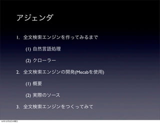 アジェンダ 
1. 全文検索エンジンを作ってみるまで 
(1) 自然言語処理 
(2) クローラー 
2. 全文検索エンジンの開発(Mecabを使用) 
(1) 概要 
(2) 実際のソース 
3. 全文検索エンジンをつくってみて 
14年12月3日水曜日 
 