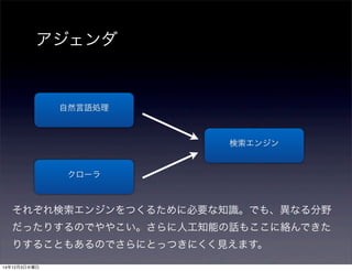 アジェンダ 
検索エンジン 
自然言語処理 
クローラ 
それぞれ検索エンジンをつくるために必要な知識。でも、異なる分野 
だったりするのでややこい。さらに人工知能の話もここに絡んできた 
りすることもあるのでさらにとっつきにくく見えます。 
14年12月3日水曜日 
 