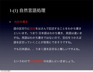 1-(1) 自然言語処理 
• わかち書き 
語の区切りに空白をはさんで記述することをわかち書き 
といいます。つまり 日本語はわかち書き、英語は違いま 
すね。英語はわかち書きではないので、空白をつかえば 
語を区切っていくことが容易にできそうですね。 
でも日本語は、、うまく語を区切ると難しいですよね。 
というわけで形態素解析のお話しにいきましょう。 
14年12月3日水曜日 
 