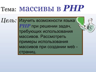 Тема: массивы в PHP 
Изучить возможности языка 
PHP при решении задач, 
требующих использования 
массивов. Рассмотреть 
примеры использования 
массивов при создании web - 
страниц. 
Цель: 
 