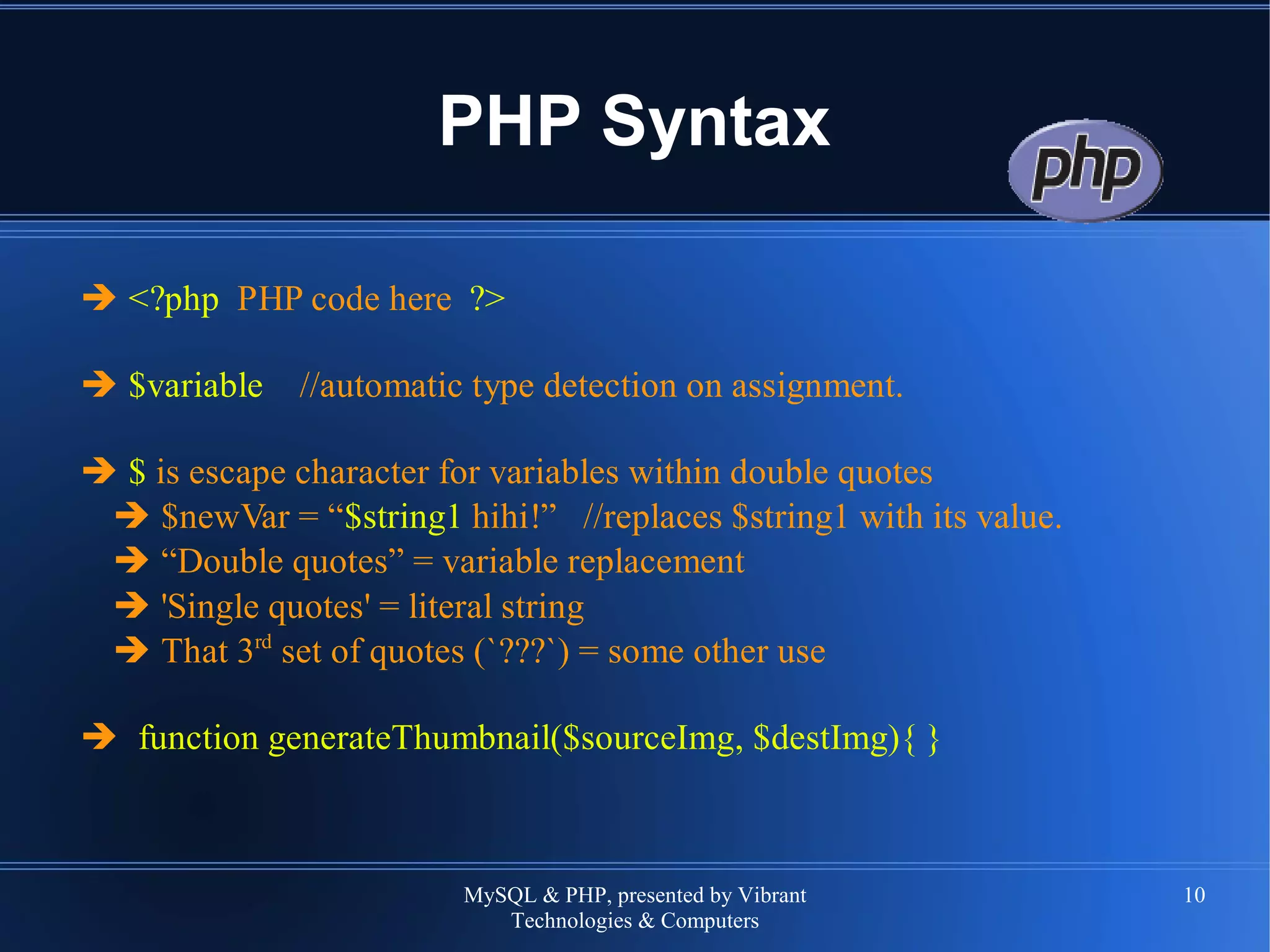 MySQL & PHP, presented by Vibrant
Technologies & Computers
10
PHP Syntax
➔ <?php PHP code here ?>
➔ $variable //automatic type detection on assignment.
➔ $ is escape character for variables within double quotes
➔ $newVar = “$string1 hihi!” //replaces $string1 with its value.
➔ “Double quotes” = variable replacement
➔ 'Single quotes' = literal string
➔ That 3rd
set of quotes (`???`) = some other use
➔ function generateThumbnail($sourceImg, $destImg){ }
 