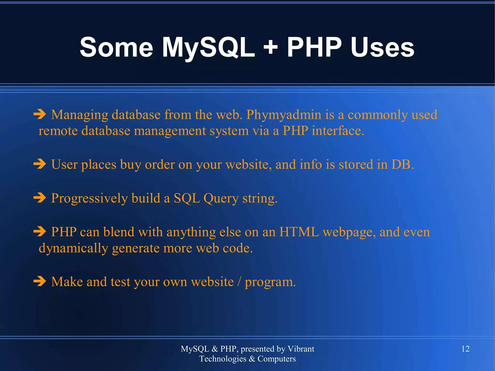 MySQL & PHP, presented by Vibrant
Technologies & Computers
12
Some MySQL + PHP Uses
➔ Managing database from the web. Phymyadmin is a commonly used
remote database management system via a PHP interface.
➔ User places buy order on your website, and info is stored in DB.
➔ Progressively build a SQL Query string.
➔ PHP can blend with anything else on an HTML webpage, and even
dynamically generate more web code.
➔ Make and test your own website / program.
 