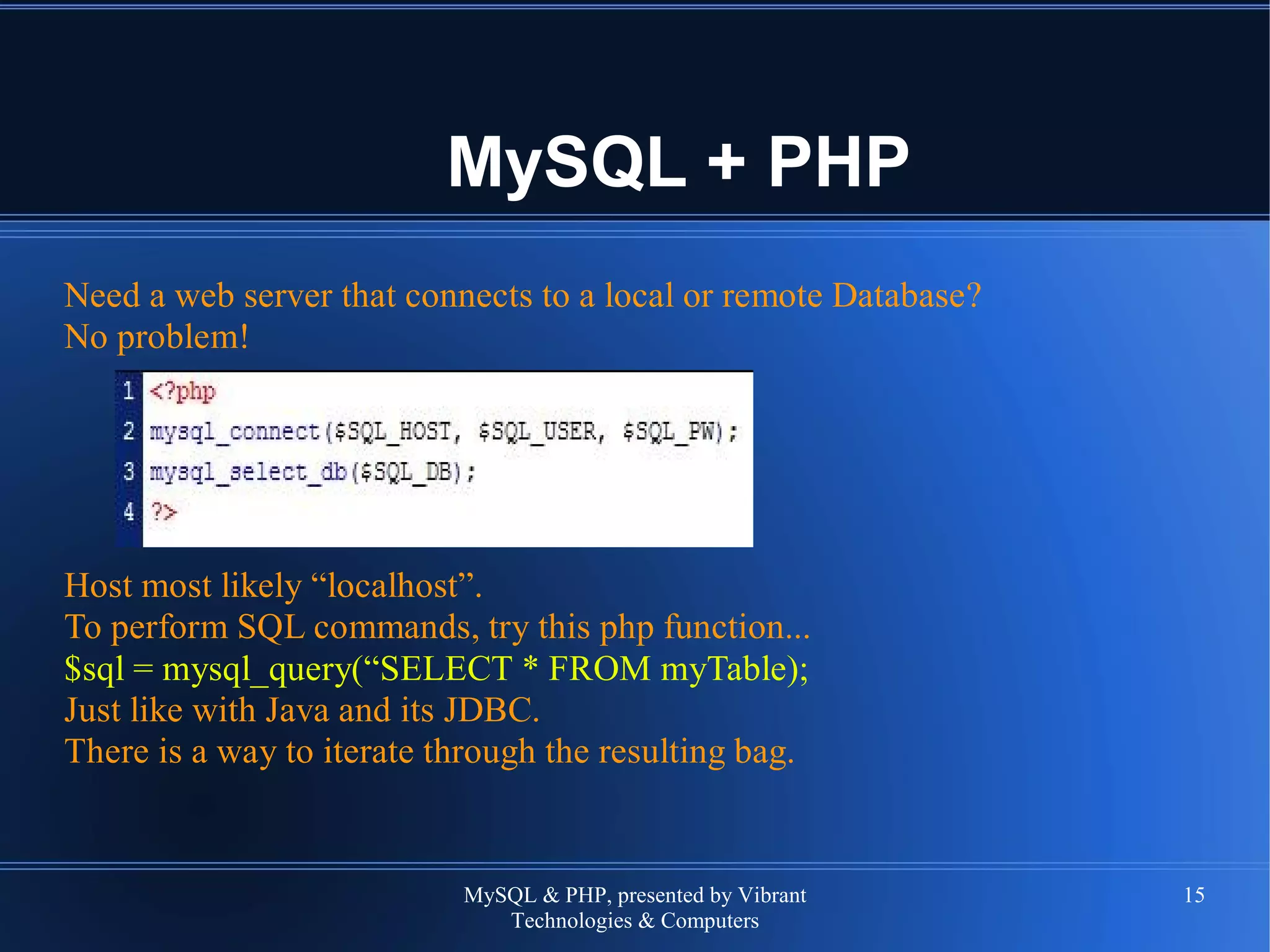MySQL & PHP, presented by Vibrant
Technologies & Computers
15
MySQL + PHP
Need a web server that connects to a local or remote Database?
No problem!
Host most likely “localhost”.
To perform SQL commands, try this php function...
$sql = mysql_query(“SELECT * FROM myTable);
Just like with Java and its JDBC.
There is a way to iterate through the resulting bag.
 