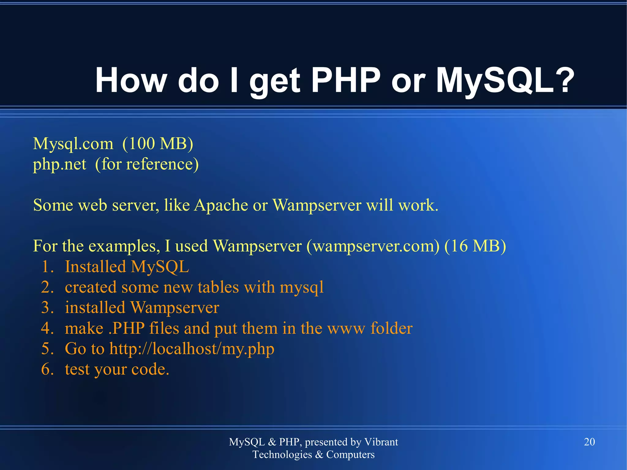 MySQL & PHP, presented by Vibrant
Technologies & Computers
20
How do I get PHP or MySQL?
Mysql.com (100 MB)
php.net (for reference)
Some web server, like Apache or Wampserver will work.
For the examples, I used Wampserver (wampserver.com) (16 MB)
1. Installed MySQL
2. created some new tables with mysql
3. installed Wampserver
4. make .PHP files and put them in the www folder
5. Go to http://localhost/my.php
6. test your code.
 