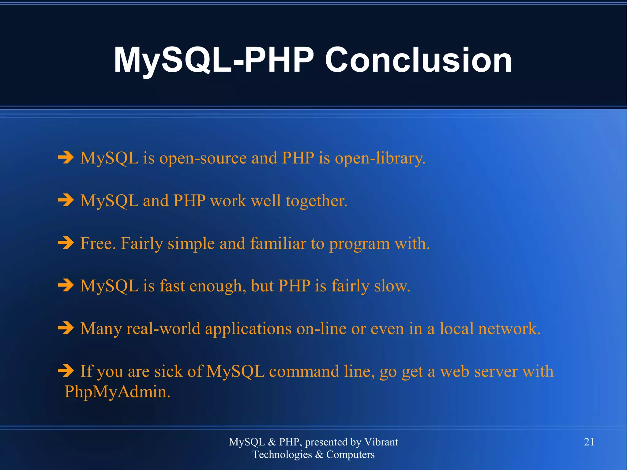 MySQL & PHP, presented by Vibrant
Technologies & Computers
21
MySQL-PHP Conclusion
➔ MySQL is open-source and PHP is open-library.
➔ MySQL and PHP work well together.
➔ Free. Fairly simple and familiar to program with.
➔ MySQL is fast enough, but PHP is fairly slow.
➔ Many real-world applications on-line or even in a local network.
➔ If you are sick of MySQL command line, go get a web server with
PhpMyAdmin.
 