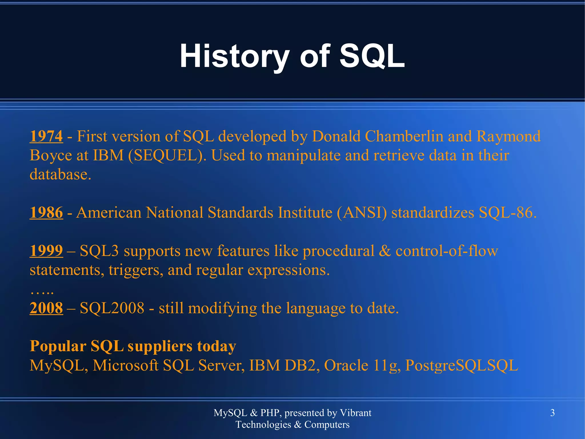 MySQL & PHP, presented by Vibrant
Technologies & Computers
3
History of SQL
1974 - First version of SQL developed by Donald Chamberlin and Raymond
Boyce at IBM (SEQUEL). Used to manipulate and retrieve data in their
database.
1986 - American National Standards Institute (ANSI) standardizes SQL-86.
1999 – SQL3 supports new features like procedural & control-of-flow
statements, triggers, and regular expressions.
…..
2008 – SQL2008 - still modifying the language to date.
Popular SQL suppliers today
MySQL, Microsoft SQL Server, IBM DB2, Oracle 11g, PostgreSQLSQL
 