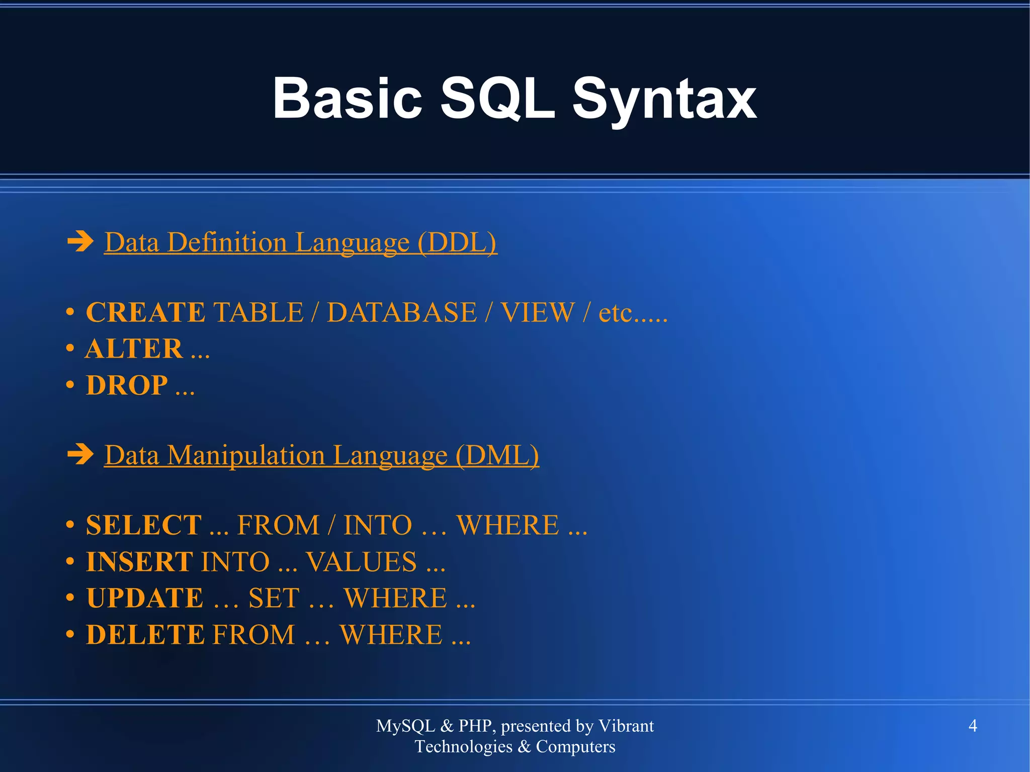 MySQL & PHP, presented by Vibrant
Technologies & Computers
4
Basic SQL Syntax
➔ Data Definition Language (DDL)
• CREATE TABLE / DATABASE / VIEW / etc.....
• ALTER ...
• DROP ...
➔ Data Manipulation Language (DML)
• SELECT ... FROM / INTO … WHERE ...
• INSERT INTO ... VALUES ...
• UPDATE … SET … WHERE ...
• DELETE FROM … WHERE ...
 