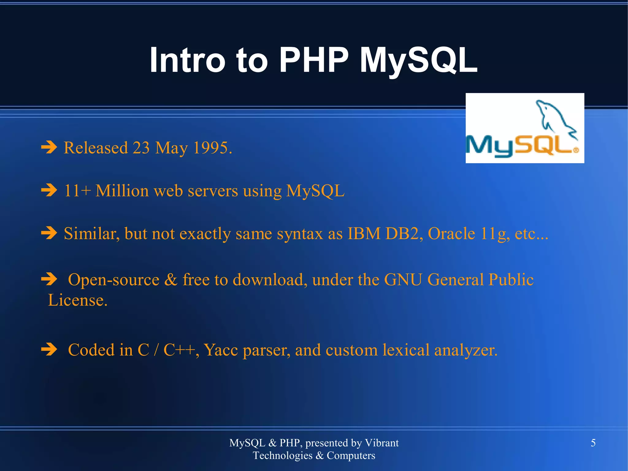 MySQL & PHP, presented by Vibrant
Technologies & Computers
5
Intro to PHP MySQL
➔ Released 23 May 1995.
➔ 11+ Million web servers using MySQL
➔ Similar, but not exactly same syntax as IBM DB2, Oracle 11g, etc...
➔ Open-source & free to download, under the GNU General Public
License.
➔ Coded in C / C++, Yacc parser, and custom lexical analyzer.
 