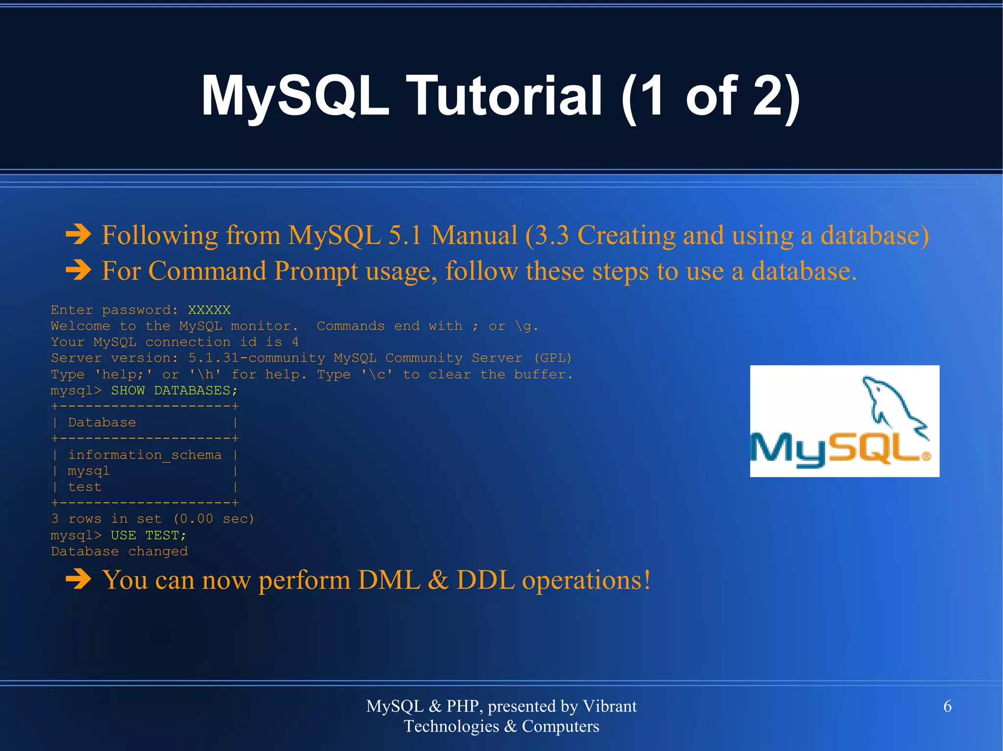 MySQL & PHP, presented by Vibrant
Technologies & Computers
6
MySQL Tutorial (1 of 2)
➔ Following from MySQL 5.1 Manual (3.3 Creating and using a database)
➔ For Command Prompt usage, follow these steps to use a database.
Enter password: XXXXX
Welcome to the MySQL monitor. Commands end with ; or g.
Your MySQL connection id is 4
Server version: 5.1.31-community MySQL Community Server (GPL)
Type 'help;' or 'h' for help. Type 'c' to clear the buffer.
mysql> SHOW DATABASES;
+--------------------+
| Database |
+--------------------+
| information_schema |
| mysql |
| test |
+--------------------+
3 rows in set (0.00 sec)
mysql> USE TEST;
Database changed
➔ You can now perform DML & DDL operations!
 