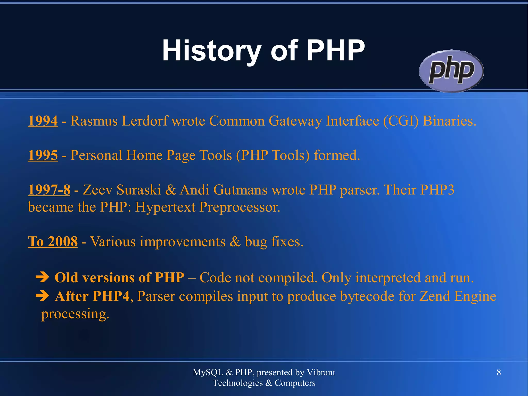 MySQL & PHP, presented by Vibrant
Technologies & Computers
8
History of PHP
1994 - Rasmus Lerdorf wrote Common Gateway Interface (CGI) Binaries.
1995 - Personal Home Page Tools (PHP Tools) formed.
1997-8 - Zeev Suraski & Andi Gutmans wrote PHP parser. Their PHP3
became the PHP: Hypertext Preprocessor.
To 2008 - Various improvements & bug fixes.
➔ Old versions of PHP – Code not compiled. Only interpreted and run.
➔ After PHP4, Parser compiles input to produce bytecode for Zend Engine
processing.
 