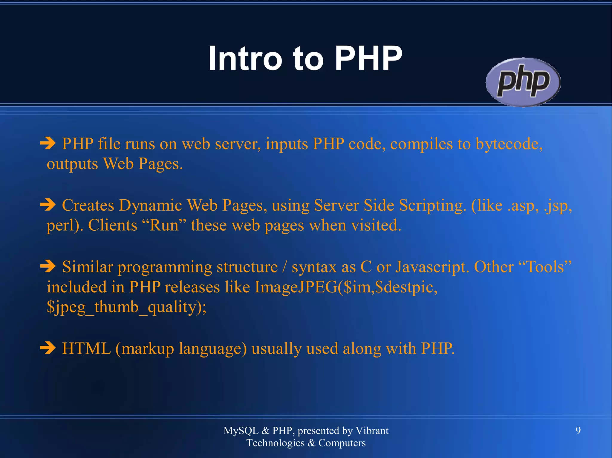 MySQL & PHP, presented by Vibrant
Technologies & Computers
9
Intro to PHP
➔ PHP file runs on web server, inputs PHP code, compiles to bytecode,
outputs Web Pages.
➔ Creates Dynamic Web Pages, using Server Side Scripting. (like .asp, .jsp,
perl). Clients “Run” these web pages when visited.
➔ Similar programming structure / syntax as C or Javascript. Other “Tools”
included in PHP releases like ImageJPEG($im,$destpic,
$jpeg_thumb_quality);
➔ HTML (markup language) usually used along with PHP.
 