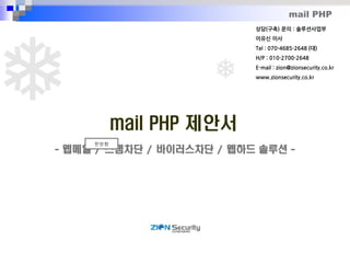 mail PHP
mail PHP 제안서
- 웹메일 / 스팸차단 / 바이러스차단 / 웹하드 솔루션 -
문방향
상담(구축) 문의 : 솔루션사업부
이유신 이사
Tel : 070-4685-2648 (대)
H/P : 010-2700-2648
E-mail : zion@zionsecurity.co.kr
www.zionsecurity.co.kr
 