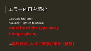 エラー内容を読む
Catchable fatal error:
Argument 1 passed to normal()
must be of the type array,
integer given,
→配列が欲しいのに数字が来た（憤怒）
 