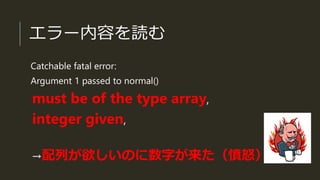 エラー内容を読む
Catchable fatal error:
Argument 1 passed to normal()
must be of the type array,
integer given,
→配列が欲しいのに数字が来た（憤怒）
 