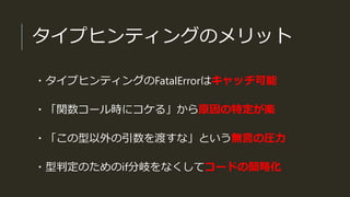 タイプヒンティングのメリット
・タイプヒンティングのFatalErrorはキャッチ可能
・「関数コール時にコケる」から原因の特定が楽
・「この型以外の引数を渡すな」という無言の圧力
・型判定のためのif分岐をなくしてコードの簡略化
 