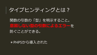 タイプヒンティングとは？
関数の引数の「型」を明示すること。
意図しない型の引数によるエラーを
防ぐことができる。
＊PHP5から導入された
 