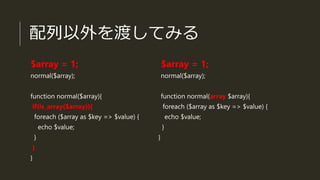 配列以外を渡してみる
$array = 1;
normal($array);
function normal($array){
if(is_array($array)){
foreach ($array as $key => $value) {
echo $value;
}
}
}
$array = 1;
normal($array);
function normal(array $array){
foreach ($array as $key => $value) {
echo $value;
}
}
 