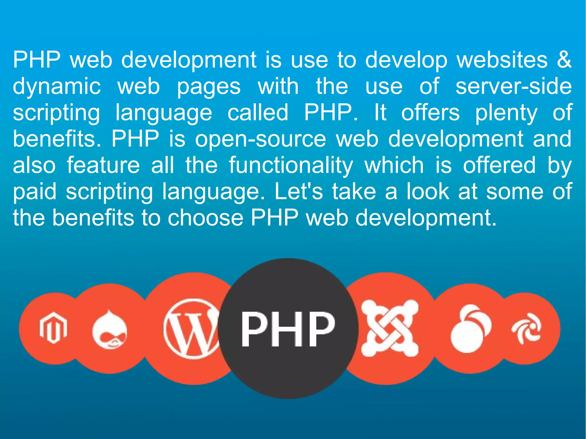 PHP web development is use to develop websites & dynamic web pages with the use of server-side scripting language called PHP. It offers plenty of benefits. PHP is open-source web development and also feature all the functionality which is offered by paid scripting language. Let's take a look at some of the benefits to choose PHP web development.