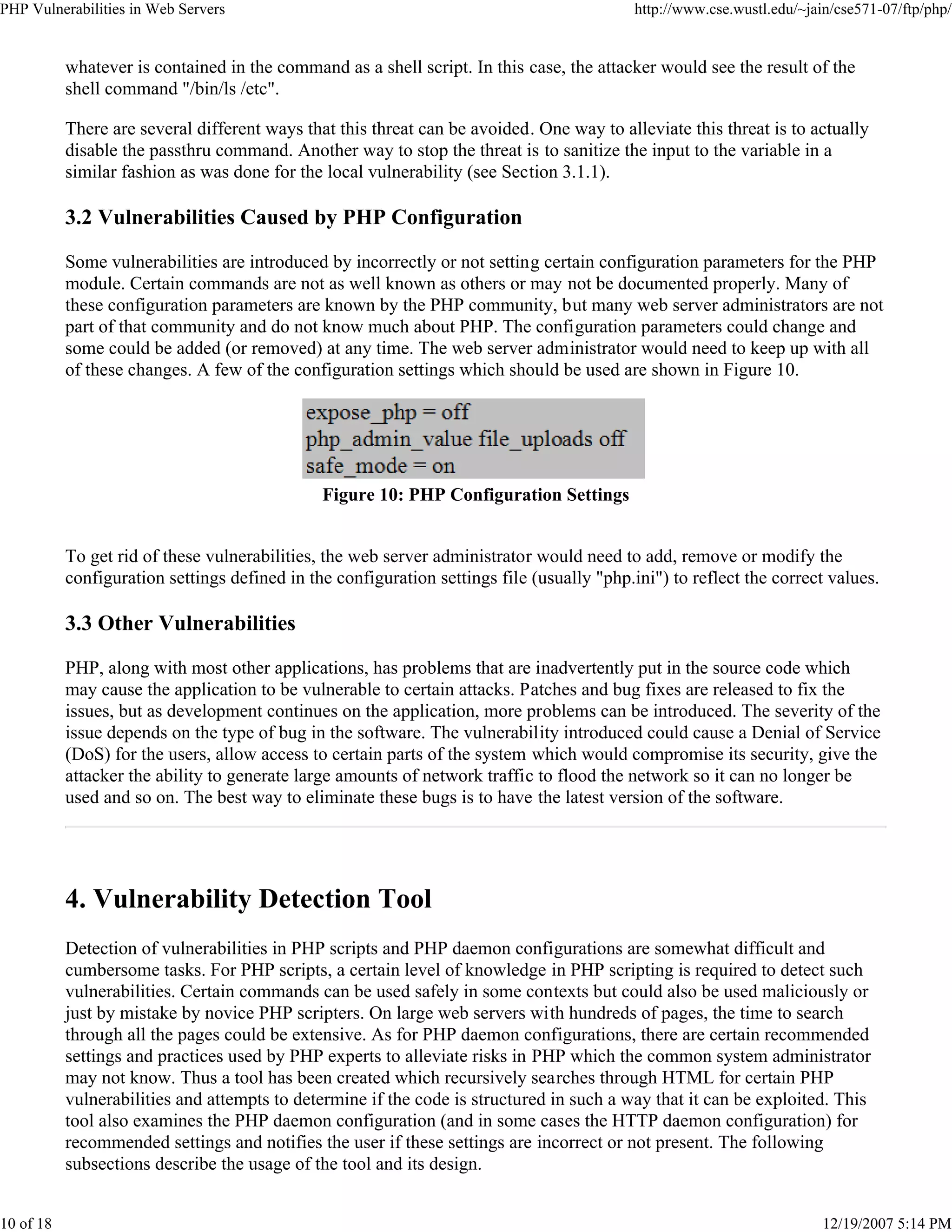 PHP Vulnerabilities in Web Servers http://www.cse.wustl.edu/~jain/cse571-07/ftp/php/
10 of 18 12/19/2007 5:14 PM
whatever is contained in the command as a shell script. In this case, the attacker would see the result of the
shell command "/bin/ls /etc".
There are several different ways that this threat can be avoided. One way to alleviate this threat is to actually
disable the passthru command. Another way to stop the threat is to sanitize the input to the variable in a
similar fashion as was done for the local vulnerability (see Section 3.1.1).
3.2 Vulnerabilities Caused by PHP Configuration
Some vulnerabilities are introduced by incorrectly or not setting certain configuration parameters for the PHP
module. Certain commands are not as well known as others or may not be documented properly. Many of
these configuration parameters are known by the PHP community, but many web server administrators are not
part of that community and do not know much about PHP. The configuration parameters could change and
some could be added (or removed) at any time. The web server administrator would need to keep up with all
of these changes. A few of the configuration settings which should be used are shown in Figure 10.
Figure 10: PHP Configuration Settings
To get rid of these vulnerabilities, the web server administrator would need to add, remove or modify the
configuration settings defined in the configuration settings file (usually "php.ini") to reflect the correct values.
3.3 Other Vulnerabilities
PHP, along with most other applications, has problems that are inadvertently put in the source code which
may cause the application to be vulnerable to certain attacks. Patches and bug fixes are released to fix the
issues, but as development continues on the application, more problems can be introduced. The severity of the
issue depends on the type of bug in the software. The vulnerability introduced could cause a Denial of Service
(DoS) for the users, allow access to certain parts of the system which would compromise its security, give the
attacker the ability to generate large amounts of network traffic to flood the network so it can no longer be
used and so on. The best way to eliminate these bugs is to have the latest version of the software.
4. Vulnerability Detection Tool
Detection of vulnerabilities in PHP scripts and PHP daemon configurations are somewhat difficult and
cumbersome tasks. For PHP scripts, a certain level of knowledge in PHP scripting is required to detect such
vulnerabilities. Certain commands can be used safely in some contexts but could also be used maliciously or
just by mistake by novice PHP scripters. On large web servers with hundreds of pages, the time to search
through all the pages could be extensive. As for PHP daemon configurations, there are certain recommended
settings and practices used by PHP experts to alleviate risks in PHP which the common system administrator
may not know. Thus a tool has been created which recursively searches through HTML for certain PHP
vulnerabilities and attempts to determine if the code is structured in such a way that it can be exploited. This
tool also examines the PHP daemon configuration (and in some cases the HTTP daemon configuration) for
recommended settings and notifies the user if these settings are incorrect or not present. The following
subsections describe the usage of the tool and its design.
 