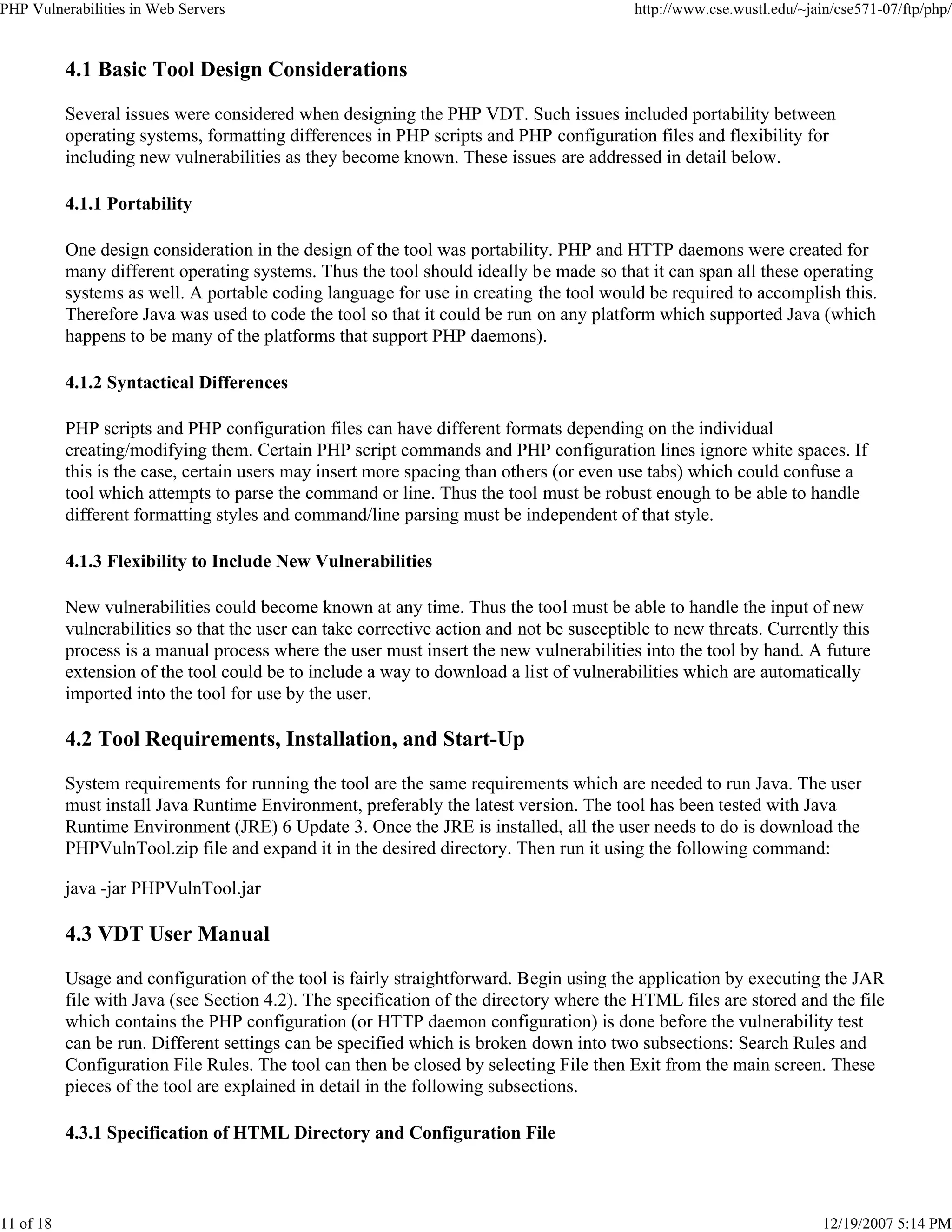 PHP Vulnerabilities in Web Servers http://www.cse.wustl.edu/~jain/cse571-07/ftp/php/
11 of 18 12/19/2007 5:14 PM
4.1 Basic Tool Design Considerations
Several issues were considered when designing the PHP VDT. Such issues included portability between
operating systems, formatting differences in PHP scripts and PHP configuration files and flexibility for
including new vulnerabilities as they become known. These issues are addressed in detail below.
4.1.1 Portability
One design consideration in the design of the tool was portability. PHP and HTTP daemons were created for
many different operating systems. Thus the tool should ideally be made so that it can span all these operating
systems as well. A portable coding language for use in creating the tool would be required to accomplish this.
Therefore Java was used to code the tool so that it could be run on any platform which supported Java (which
happens to be many of the platforms that support PHP daemons).
4.1.2 Syntactical Differences
PHP scripts and PHP configuration files can have different formats depending on the individual
creating/modifying them. Certain PHP script commands and PHP configuration lines ignore white spaces. If
this is the case, certain users may insert more spacing than others (or even use tabs) which could confuse a
tool which attempts to parse the command or line. Thus the tool must be robust enough to be able to handle
different formatting styles and command/line parsing must be independent of that style.
4.1.3 Flexibility to Include New Vulnerabilities
New vulnerabilities could become known at any time. Thus the tool must be able to handle the input of new
vulnerabilities so that the user can take corrective action and not be susceptible to new threats. Currently this
process is a manual process where the user must insert the new vulnerabilities into the tool by hand. A future
extension of the tool could be to include a way to download a list of vulnerabilities which are automatically
imported into the tool for use by the user.
4.2 Tool Requirements, Installation, and Start-Up
System requirements for running the tool are the same requirements which are needed to run Java. The user
must install Java Runtime Environment, preferably the latest version. The tool has been tested with Java
Runtime Environment (JRE) 6 Update 3. Once the JRE is installed, all the user needs to do is download the
PHPVulnTool.zip file and expand it in the desired directory. Then run it using the following command:
java -jar PHPVulnTool.jar
4.3 VDT User Manual
Usage and configuration of the tool is fairly straightforward. Begin using the application by executing the JAR
file with Java (see Section 4.2). The specification of the directory where the HTML files are stored and the file
which contains the PHP configuration (or HTTP daemon configuration) is done before the vulnerability test
can be run. Different settings can be specified which is broken down into two subsections: Search Rules and
Configuration File Rules. The tool can then be closed by selecting File then Exit from the main screen. These
pieces of the tool are explained in detail in the following subsections.
4.3.1 Specification of HTML Directory and Configuration File
 