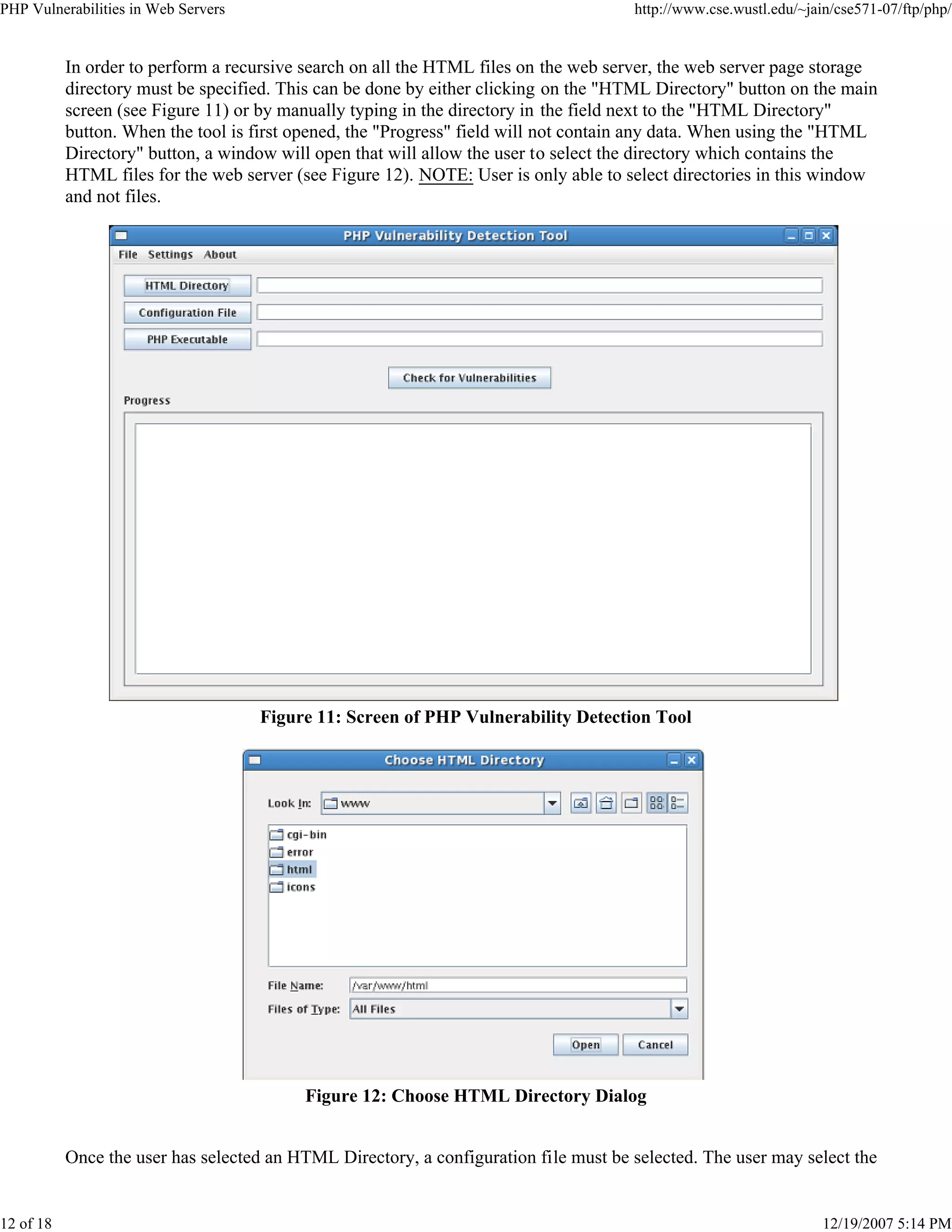 PHP Vulnerabilities in Web Servers http://www.cse.wustl.edu/~jain/cse571-07/ftp/php/
12 of 18 12/19/2007 5:14 PM
In order to perform a recursive search on all the HTML files on the web server, the web server page storage
directory must be specified. This can be done by either clicking on the "HTML Directory" button on the main
screen (see Figure 11) or by manually typing in the directory in the field next to the "HTML Directory"
button. When the tool is first opened, the "Progress" field will not contain any data. When using the "HTML
Directory" button, a window will open that will allow the user to select the directory which contains the
HTML files for the web server (see Figure 12). NOTE: User is only able to select directories in this window
and not files.
Figure 11: Screen of PHP Vulnerability Detection Tool
Figure 12: Choose HTML Directory Dialog
Once the user has selected an HTML Directory, a configuration file must be selected. The user may select the
 
