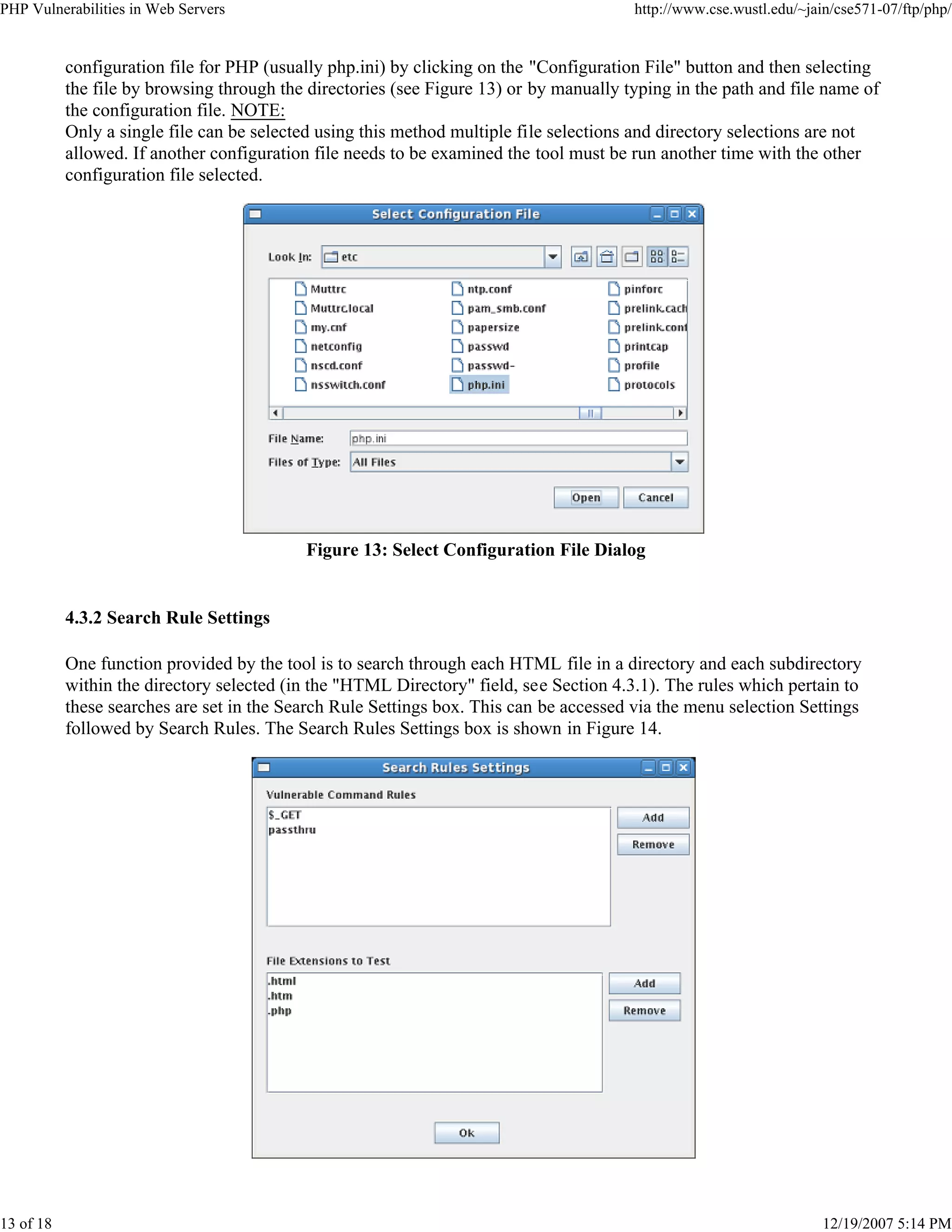 PHP Vulnerabilities in Web Servers http://www.cse.wustl.edu/~jain/cse571-07/ftp/php/
13 of 18 12/19/2007 5:14 PM
configuration file for PHP (usually php.ini) by clicking on the "Configuration File" button and then selecting
the file by browsing through the directories (see Figure 13) or by manually typing in the path and file name of
the configuration file. NOTE:
Only a single file can be selected using this method multiple file selections and directory selections are not
allowed. If another configuration file needs to be examined the tool must be run another time with the other
configuration file selected.
Figure 13: Select Configuration File Dialog
4.3.2 Search Rule Settings
One function provided by the tool is to search through each HTML file in a directory and each subdirectory
within the directory selected (in the "HTML Directory" field, see Section 4.3.1). The rules which pertain to
these searches are set in the Search Rule Settings box. This can be accessed via the menu selection Settings
followed by Search Rules. The Search Rules Settings box is shown in Figure 14.
 