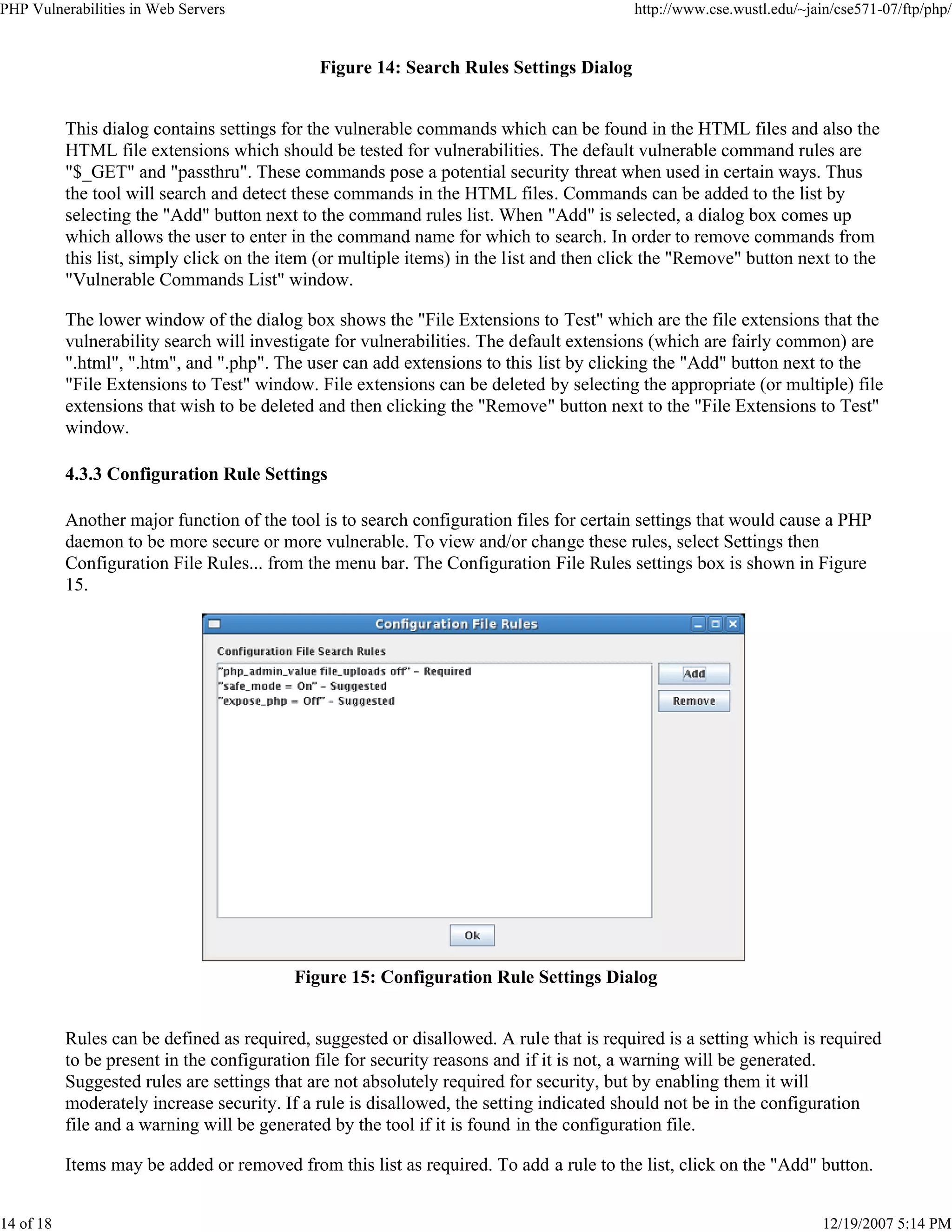 PHP Vulnerabilities in Web Servers http://www.cse.wustl.edu/~jain/cse571-07/ftp/php/
14 of 18 12/19/2007 5:14 PM
Figure 14: Search Rules Settings Dialog
This dialog contains settings for the vulnerable commands which can be found in the HTML files and also the
HTML file extensions which should be tested for vulnerabilities. The default vulnerable command rules are
"$_GET" and "passthru". These commands pose a potential security threat when used in certain ways. Thus
the tool will search and detect these commands in the HTML files. Commands can be added to the list by
selecting the "Add" button next to the command rules list. When "Add" is selected, a dialog box comes up
which allows the user to enter in the command name for which to search. In order to remove commands from
this list, simply click on the item (or multiple items) in the list and then click the "Remove" button next to the
"Vulnerable Commands List" window.
The lower window of the dialog box shows the "File Extensions to Test" which are the file extensions that the
vulnerability search will investigate for vulnerabilities. The default extensions (which are fairly common) are
".html", ".htm", and ".php". The user can add extensions to this list by clicking the "Add" button next to the
"File Extensions to Test" window. File extensions can be deleted by selecting the appropriate (or multiple) file
extensions that wish to be deleted and then clicking the "Remove" button next to the "File Extensions to Test"
window.
4.3.3 Configuration Rule Settings
Another major function of the tool is to search configuration files for certain settings that would cause a PHP
daemon to be more secure or more vulnerable. To view and/or change these rules, select Settings then
Configuration File Rules... from the menu bar. The Configuration File Rules settings box is shown in Figure
15.
Figure 15: Configuration Rule Settings Dialog
Rules can be defined as required, suggested or disallowed. A rule that is required is a setting which is required
to be present in the configuration file for security reasons and if it is not, a warning will be generated.
Suggested rules are settings that are not absolutely required for security, but by enabling them it will
moderately increase security. If a rule is disallowed, the setting indicated should not be in the configuration
file and a warning will be generated by the tool if it is found in the configuration file.
Items may be added or removed from this list as required. To add a rule to the list, click on the "Add" button.
 