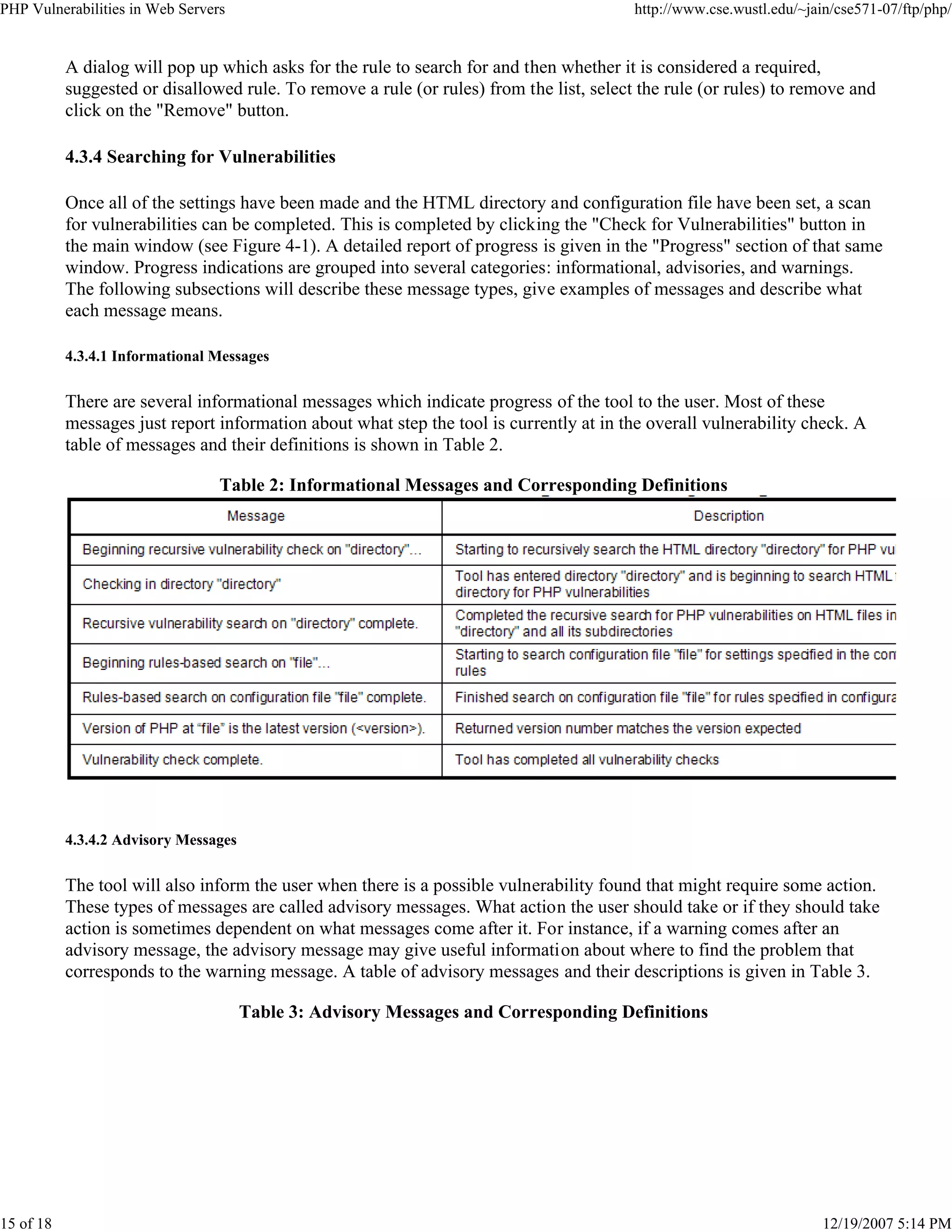 PHP Vulnerabilities in Web Servers http://www.cse.wustl.edu/~jain/cse571-07/ftp/php/
15 of 18 12/19/2007 5:14 PM
A dialog will pop up which asks for the rule to search for and then whether it is considered a required,
suggested or disallowed rule. To remove a rule (or rules) from the list, select the rule (or rules) to remove and
click on the "Remove" button.
4.3.4 Searching for Vulnerabilities
Once all of the settings have been made and the HTML directory and configuration file have been set, a scan
for vulnerabilities can be completed. This is completed by clicking the "Check for Vulnerabilities" button in
the main window (see Figure 4-1). A detailed report of progress is given in the "Progress" section of that same
window. Progress indications are grouped into several categories: informational, advisories, and warnings.
The following subsections will describe these message types, give examples of messages and describe what
each message means.
4.3.4.1 Informational Messages
There are several informational messages which indicate progress of the tool to the user. Most of these
messages just report information about what step the tool is currently at in the overall vulnerability check. A
table of messages and their definitions is shown in Table 2.
Table 2: Informational Messages and Corresponding Definitions
4.3.4.2 Advisory Messages
The tool will also inform the user when there is a possible vulnerability found that might require some action.
These types of messages are called advisory messages. What action the user should take or if they should take
action is sometimes dependent on what messages come after it. For instance, if a warning comes after an
advisory message, the advisory message may give useful information about where to find the problem that
corresponds to the warning message. A table of advisory messages and their descriptions is given in Table 3.
Table 3: Advisory Messages and Corresponding Definitions
 