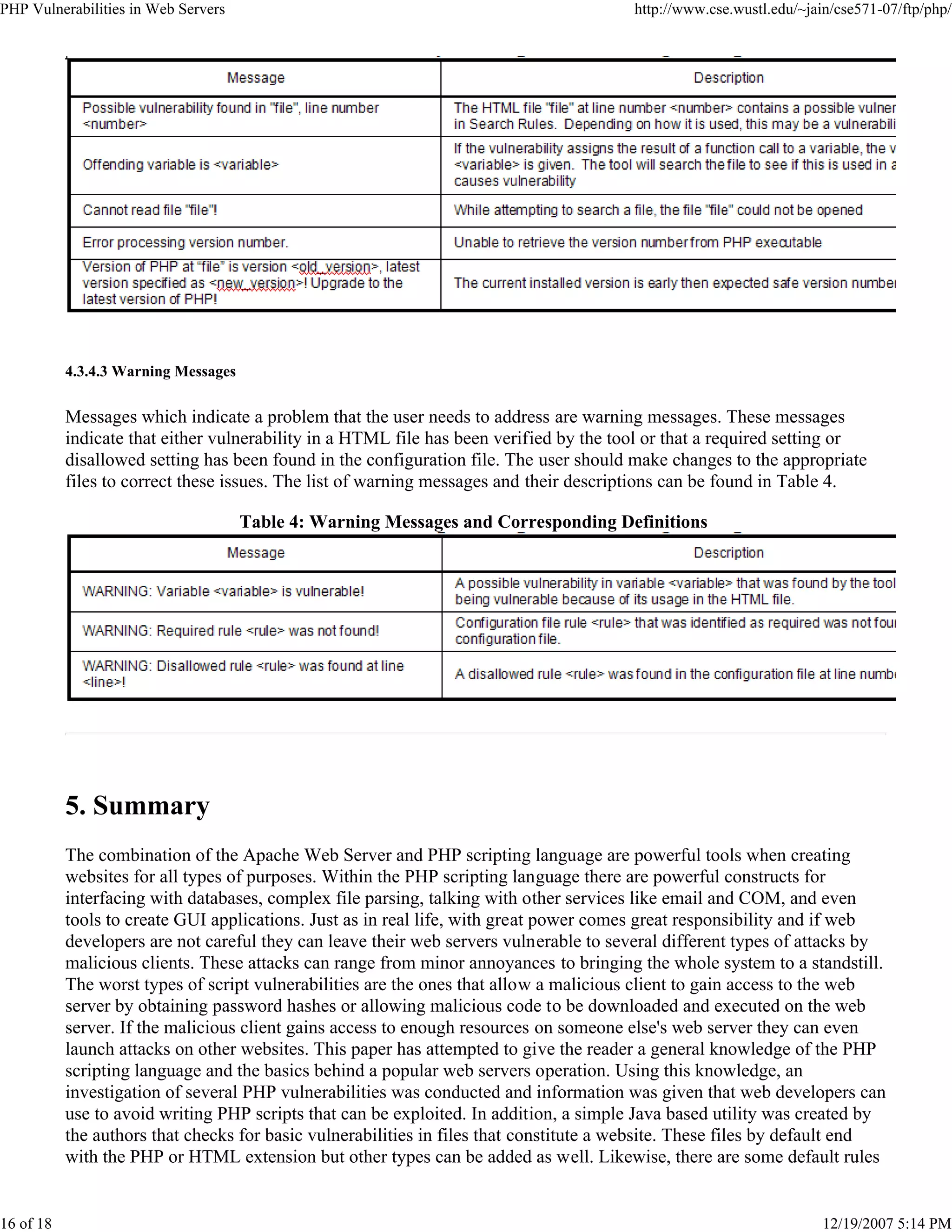 PHP Vulnerabilities in Web Servers http://www.cse.wustl.edu/~jain/cse571-07/ftp/php/
16 of 18 12/19/2007 5:14 PM
4.3.4.3 Warning Messages
Messages which indicate a problem that the user needs to address are warning messages. These messages
indicate that either vulnerability in a HTML file has been verified by the tool or that a required setting or
disallowed setting has been found in the configuration file. The user should make changes to the appropriate
files to correct these issues. The list of warning messages and their descriptions can be found in Table 4.
Table 4: Warning Messages and Corresponding Definitions
5. Summary
The combination of the Apache Web Server and PHP scripting language are powerful tools when creating
websites for all types of purposes. Within the PHP scripting language there are powerful constructs for
interfacing with databases, complex file parsing, talking with other services like email and COM, and even
tools to create GUI applications. Just as in real life, with great power comes great responsibility and if web
developers are not careful they can leave their web servers vulnerable to several different types of attacks by
malicious clients. These attacks can range from minor annoyances to bringing the whole system to a standstill.
The worst types of script vulnerabilities are the ones that allow a malicious client to gain access to the web
server by obtaining password hashes or allowing malicious code to be downloaded and executed on the web
server. If the malicious client gains access to enough resources on someone else's web server they can even
launch attacks on other websites. This paper has attempted to give the reader a general knowledge of the PHP
scripting language and the basics behind a popular web servers operation. Using this knowledge, an
investigation of several PHP vulnerabilities was conducted and information was given that web developers can
use to avoid writing PHP scripts that can be exploited. In addition, a simple Java based utility was created by
the authors that checks for basic vulnerabilities in files that constitute a website. These files by default end
with the PHP or HTML extension but other types can be added as well. Likewise, there are some default rules
 