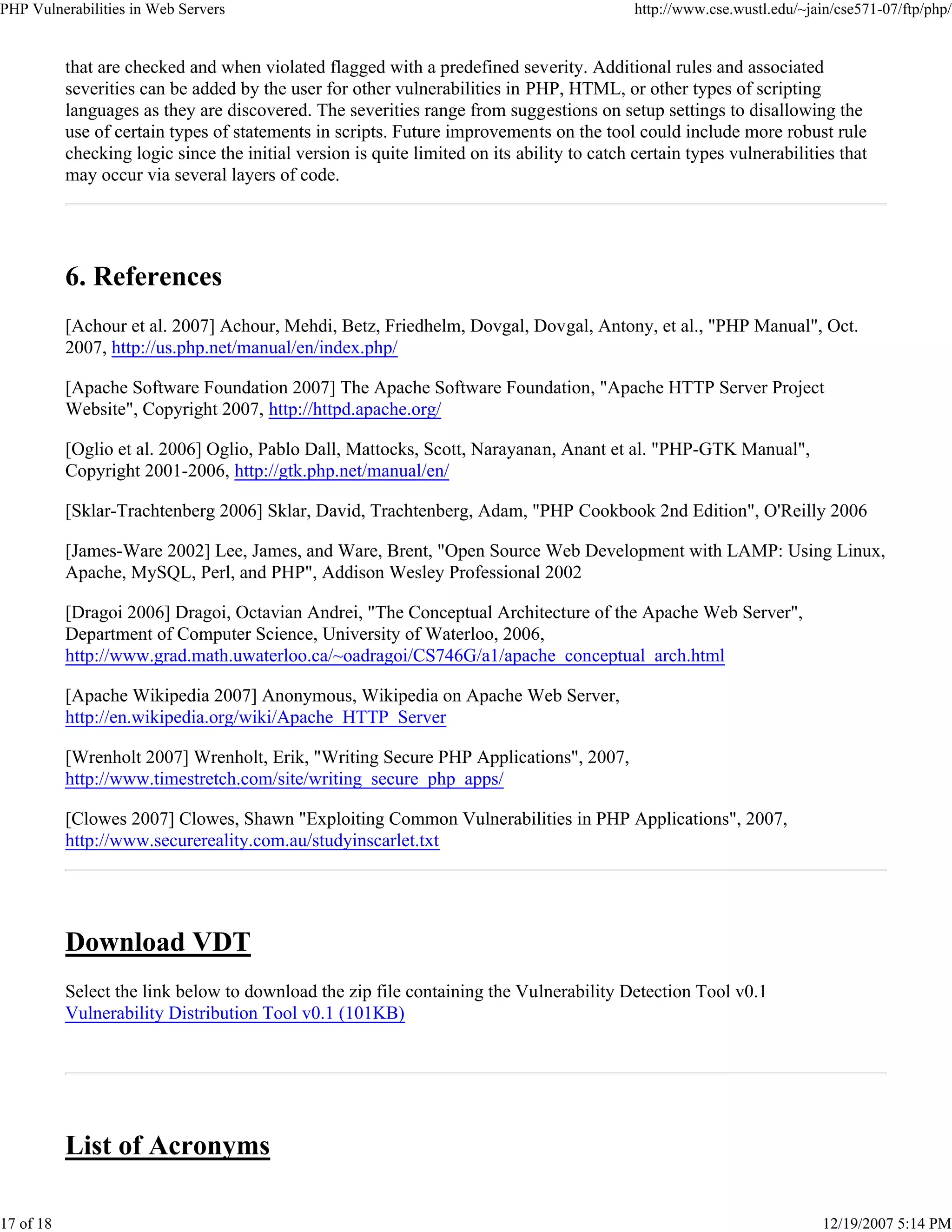 PHP Vulnerabilities in Web Servers http://www.cse.wustl.edu/~jain/cse571-07/ftp/php/
17 of 18 12/19/2007 5:14 PM
that are checked and when violated flagged with a predefined severity. Additional rules and associated
severities can be added by the user for other vulnerabilities in PHP, HTML, or other types of scripting
languages as they are discovered. The severities range from suggestions on setup settings to disallowing the
use of certain types of statements in scripts. Future improvements on the tool could include more robust rule
checking logic since the initial version is quite limited on its ability to catch certain types vulnerabilities that
may occur via several layers of code.
6. References
[Achour et al. 2007] Achour, Mehdi, Betz, Friedhelm, Dovgal, Dovgal, Antony, et al., "PHP Manual", Oct.
2007, http://us.php.net/manual/en/index.php/
[Apache Software Foundation 2007] The Apache Software Foundation, "Apache HTTP Server Project
Website", Copyright 2007, http://httpd.apache.org/
[Oglio et al. 2006] Oglio, Pablo Dall, Mattocks, Scott, Narayanan, Anant et al. "PHP-GTK Manual",
Copyright 2001-2006, http://gtk.php.net/manual/en/
[Sklar-Trachtenberg 2006] Sklar, David, Trachtenberg, Adam, "PHP Cookbook 2nd Edition", O'Reilly 2006
[James-Ware 2002] Lee, James, and Ware, Brent, "Open Source Web Development with LAMP: Using Linux,
Apache, MySQL, Perl, and PHP", Addison Wesley Professional 2002
[Dragoi 2006] Dragoi, Octavian Andrei, "The Conceptual Architecture of the Apache Web Server",
Department of Computer Science, University of Waterloo, 2006,
http://www.grad.math.uwaterloo.ca/~oadragoi/CS746G/a1/apache_conceptual_arch.html
[Apache Wikipedia 2007] Anonymous, Wikipedia on Apache Web Server,
http://en.wikipedia.org/wiki/Apache_HTTP_Server
[Wrenholt 2007] Wrenholt, Erik, "Writing Secure PHP Applications", 2007,
http://www.timestretch.com/site/writing_secure_php_apps/
[Clowes 2007] Clowes, Shawn "Exploiting Common Vulnerabilities in PHP Applications", 2007,
http://www.securereality.com.au/studyinscarlet.txt
Download VDT
Select the link below to download the zip file containing the Vulnerability Detection Tool v0.1
Vulnerability Distribution Tool v0.1 (101KB)
List of Acronyms
 