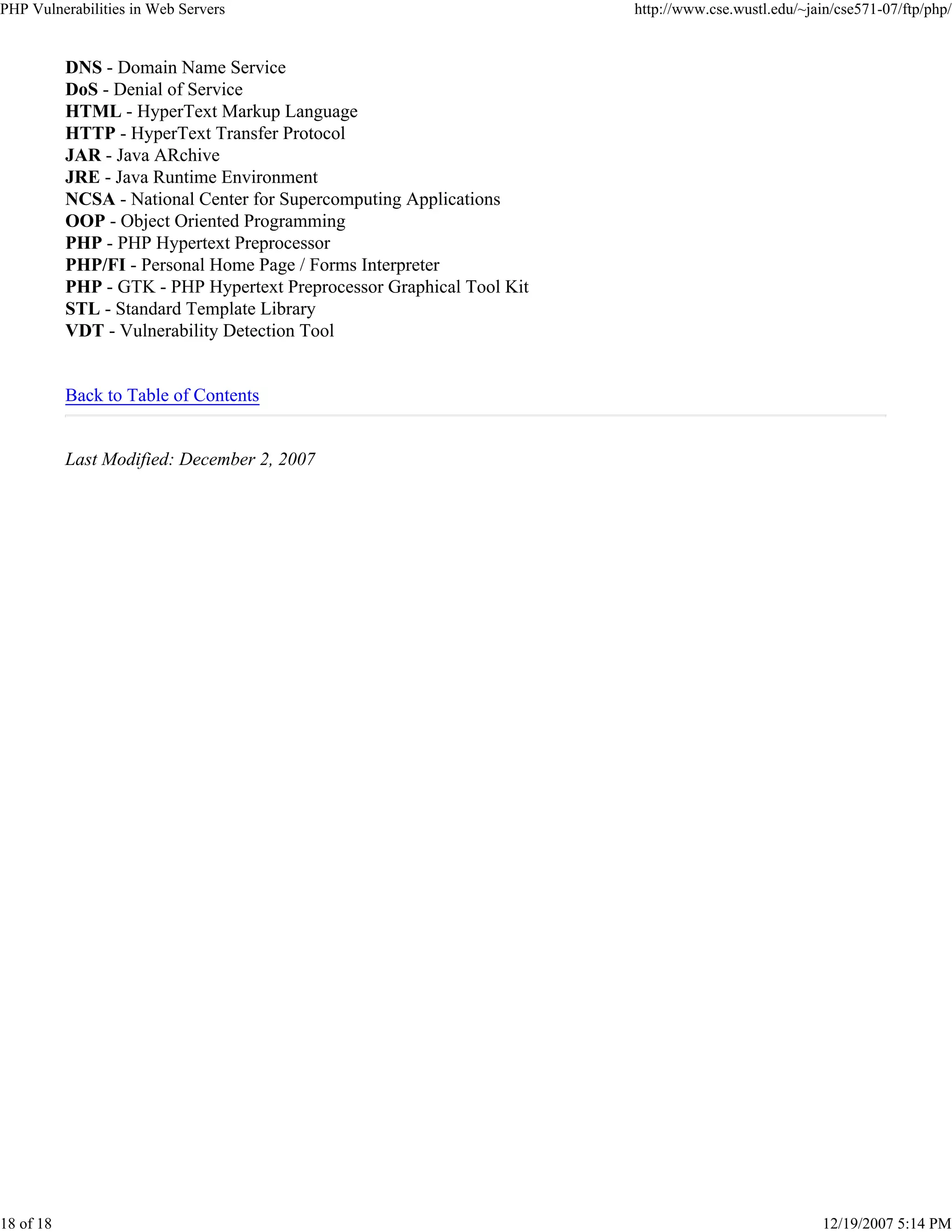 PHP Vulnerabilities in Web Servers http://www.cse.wustl.edu/~jain/cse571-07/ftp/php/
18 of 18 12/19/2007 5:14 PM
DNS - Domain Name Service
DoS - Denial of Service
HTML - HyperText Markup Language
HTTP - HyperText Transfer Protocol
JAR - Java ARchive
JRE - Java Runtime Environment
NCSA - National Center for Supercomputing Applications
OOP - Object Oriented Programming
PHP - PHP Hypertext Preprocessor
PHP/FI - Personal Home Page / Forms Interpreter
PHP - GTK - PHP Hypertext Preprocessor Graphical Tool Kit
STL - Standard Template Library
VDT - Vulnerability Detection Tool
Back to Table of Contents
Last Modified: December 2, 2007
 