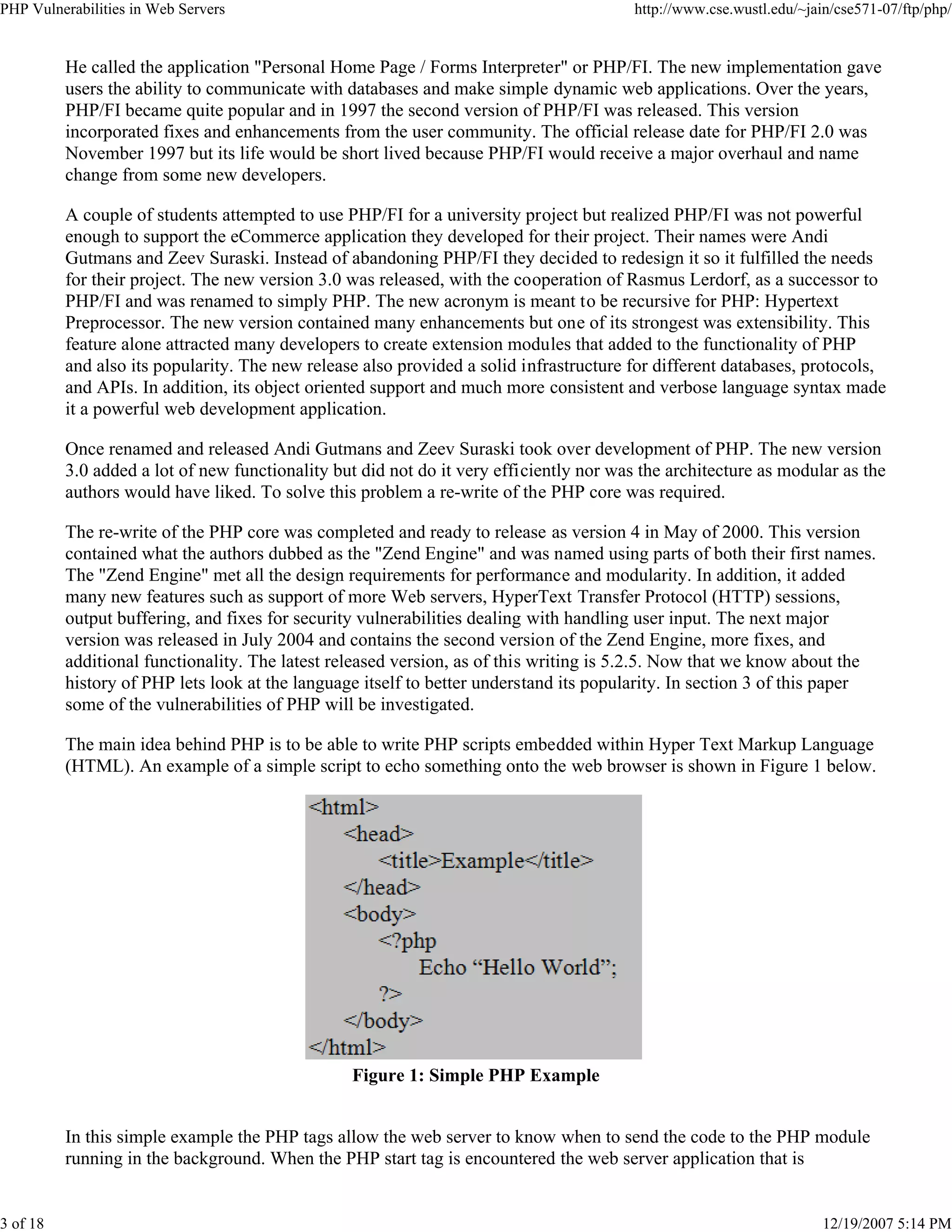PHP Vulnerabilities in Web Servers http://www.cse.wustl.edu/~jain/cse571-07/ftp/php/
3 of 18 12/19/2007 5:14 PM
He called the application "Personal Home Page / Forms Interpreter" or PHP/FI. The new implementation gave
users the ability to communicate with databases and make simple dynamic web applications. Over the years,
PHP/FI became quite popular and in 1997 the second version of PHP/FI was released. This version
incorporated fixes and enhancements from the user community. The official release date for PHP/FI 2.0 was
November 1997 but its life would be short lived because PHP/FI would receive a major overhaul and name
change from some new developers.
A couple of students attempted to use PHP/FI for a university project but realized PHP/FI was not powerful
enough to support the eCommerce application they developed for their project. Their names were Andi
Gutmans and Zeev Suraski. Instead of abandoning PHP/FI they decided to redesign it so it fulfilled the needs
for their project. The new version 3.0 was released, with the cooperation of Rasmus Lerdorf, as a successor to
PHP/FI and was renamed to simply PHP. The new acronym is meant to be recursive for PHP: Hypertext
Preprocessor. The new version contained many enhancements but one of its strongest was extensibility. This
feature alone attracted many developers to create extension modules that added to the functionality of PHP
and also its popularity. The new release also provided a solid infrastructure for different databases, protocols,
and APIs. In addition, its object oriented support and much more consistent and verbose language syntax made
it a powerful web development application.
Once renamed and released Andi Gutmans and Zeev Suraski took over development of PHP. The new version
3.0 added a lot of new functionality but did not do it very efficiently nor was the architecture as modular as the
authors would have liked. To solve this problem a re-write of the PHP core was required.
The re-write of the PHP core was completed and ready to release as version 4 in May of 2000. This version
contained what the authors dubbed as the "Zend Engine" and was named using parts of both their first names.
The "Zend Engine" met all the design requirements for performance and modularity. In addition, it added
many new features such as support of more Web servers, HyperText Transfer Protocol (HTTP) sessions,
output buffering, and fixes for security vulnerabilities dealing with handling user input. The next major
version was released in July 2004 and contains the second version of the Zend Engine, more fixes, and
additional functionality. The latest released version, as of this writing is 5.2.5. Now that we know about the
history of PHP lets look at the language itself to better understand its popularity. In section 3 of this paper
some of the vulnerabilities of PHP will be investigated.
The main idea behind PHP is to be able to write PHP scripts embedded within Hyper Text Markup Language
(HTML). An example of a simple script to echo something onto the web browser is shown in Figure 1 below.
Figure 1: Simple PHP Example
In this simple example the PHP tags allow the web server to know when to send the code to the PHP module
running in the background. When the PHP start tag is encountered the web server application that is
 
