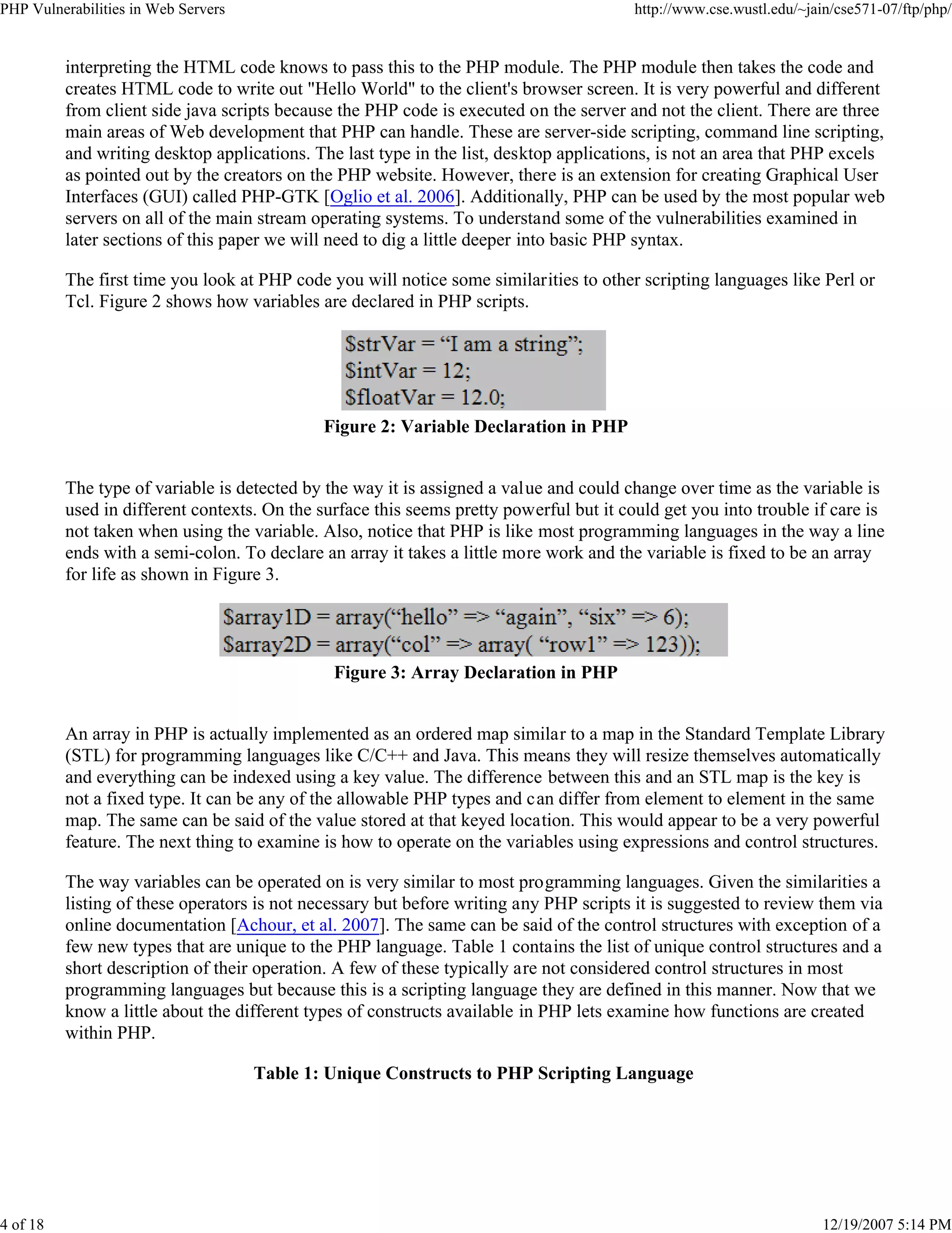 PHP Vulnerabilities in Web Servers http://www.cse.wustl.edu/~jain/cse571-07/ftp/php/
4 of 18 12/19/2007 5:14 PM
interpreting the HTML code knows to pass this to the PHP module. The PHP module then takes the code and
creates HTML code to write out "Hello World" to the client's browser screen. It is very powerful and different
from client side java scripts because the PHP code is executed on the server and not the client. There are three
main areas of Web development that PHP can handle. These are server-side scripting, command line scripting,
and writing desktop applications. The last type in the list, desktop applications, is not an area that PHP excels
as pointed out by the creators on the PHP website. However, there is an extension for creating Graphical User
Interfaces (GUI) called PHP-GTK [Oglio et al. 2006]. Additionally, PHP can be used by the most popular web
servers on all of the main stream operating systems. To understand some of the vulnerabilities examined in
later sections of this paper we will need to dig a little deeper into basic PHP syntax.
The first time you look at PHP code you will notice some similarities to other scripting languages like Perl or
Tcl. Figure 2 shows how variables are declared in PHP scripts.
Figure 2: Variable Declaration in PHP
The type of variable is detected by the way it is assigned a value and could change over time as the variable is
used in different contexts. On the surface this seems pretty powerful but it could get you into trouble if care is
not taken when using the variable. Also, notice that PHP is like most programming languages in the way a line
ends with a semi-colon. To declare an array it takes a little more work and the variable is fixed to be an array
for life as shown in Figure 3.
Figure 3: Array Declaration in PHP
An array in PHP is actually implemented as an ordered map similar to a map in the Standard Template Library
(STL) for programming languages like C/C++ and Java. This means they will resize themselves automatically
and everything can be indexed using a key value. The difference between this and an STL map is the key is
not a fixed type. It can be any of the allowable PHP types and can differ from element to element in the same
map. The same can be said of the value stored at that keyed location. This would appear to be a very powerful
feature. The next thing to examine is how to operate on the variables using expressions and control structures.
The way variables can be operated on is very similar to most programming languages. Given the similarities a
listing of these operators is not necessary but before writing any PHP scripts it is suggested to review them via
online documentation [Achour, et al. 2007]. The same can be said of the control structures with exception of a
few new types that are unique to the PHP language. Table 1 contains the list of unique control structures and a
short description of their operation. A few of these typically are not considered control structures in most
programming languages but because this is a scripting language they are defined in this manner. Now that we
know a little about the different types of constructs available in PHP lets examine how functions are created
within PHP.
Table 1: Unique Constructs to PHP Scripting Language
 