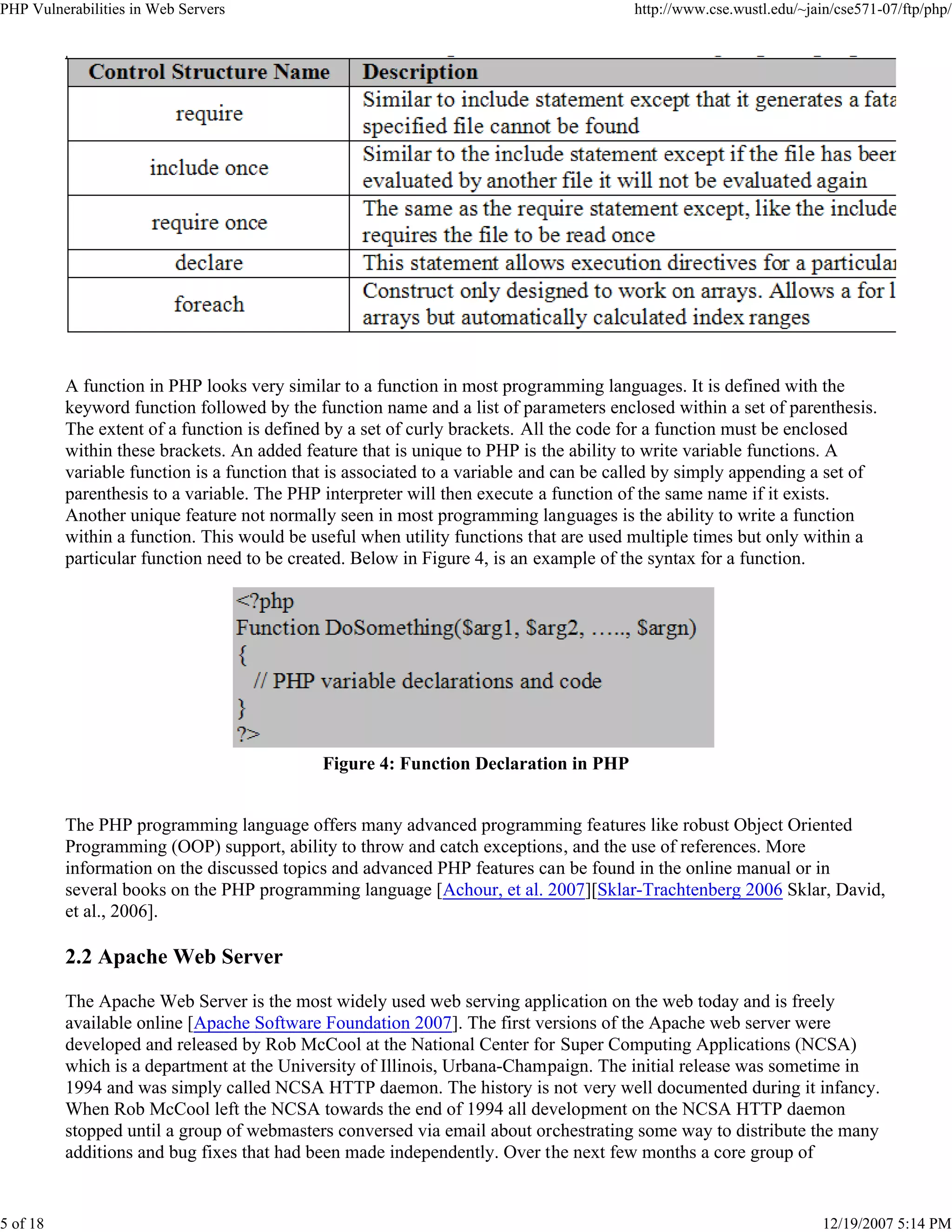 PHP Vulnerabilities in Web Servers http://www.cse.wustl.edu/~jain/cse571-07/ftp/php/
5 of 18 12/19/2007 5:14 PM
A function in PHP looks very similar to a function in most programming languages. It is defined with the
keyword function followed by the function name and a list of parameters enclosed within a set of parenthesis.
The extent of a function is defined by a set of curly brackets. All the code for a function must be enclosed
within these brackets. An added feature that is unique to PHP is the ability to write variable functions. A
variable function is a function that is associated to a variable and can be called by simply appending a set of
parenthesis to a variable. The PHP interpreter will then execute a function of the same name if it exists.
Another unique feature not normally seen in most programming languages is the ability to write a function
within a function. This would be useful when utility functions that are used multiple times but only within a
particular function need to be created. Below in Figure 4, is an example of the syntax for a function.
Figure 4: Function Declaration in PHP
The PHP programming language offers many advanced programming features like robust Object Oriented
Programming (OOP) support, ability to throw and catch exceptions, and the use of references. More
information on the discussed topics and advanced PHP features can be found in the online manual or in
several books on the PHP programming language [Achour, et al. 2007][Sklar-Trachtenberg 2006 Sklar, David,
et al., 2006].
2.2 Apache Web Server
The Apache Web Server is the most widely used web serving application on the web today and is freely
available online [Apache Software Foundation 2007]. The first versions of the Apache web server were
developed and released by Rob McCool at the National Center for Super Computing Applications (NCSA)
which is a department at the University of Illinois, Urbana-Champaign. The initial release was sometime in
1994 and was simply called NCSA HTTP daemon. The history is not very well documented during it infancy.
When Rob McCool left the NCSA towards the end of 1994 all development on the NCSA HTTP daemon
stopped until a group of webmasters conversed via email about orchestrating some way to distribute the many
additions and bug fixes that had been made independently. Over the next few months a core group of
 