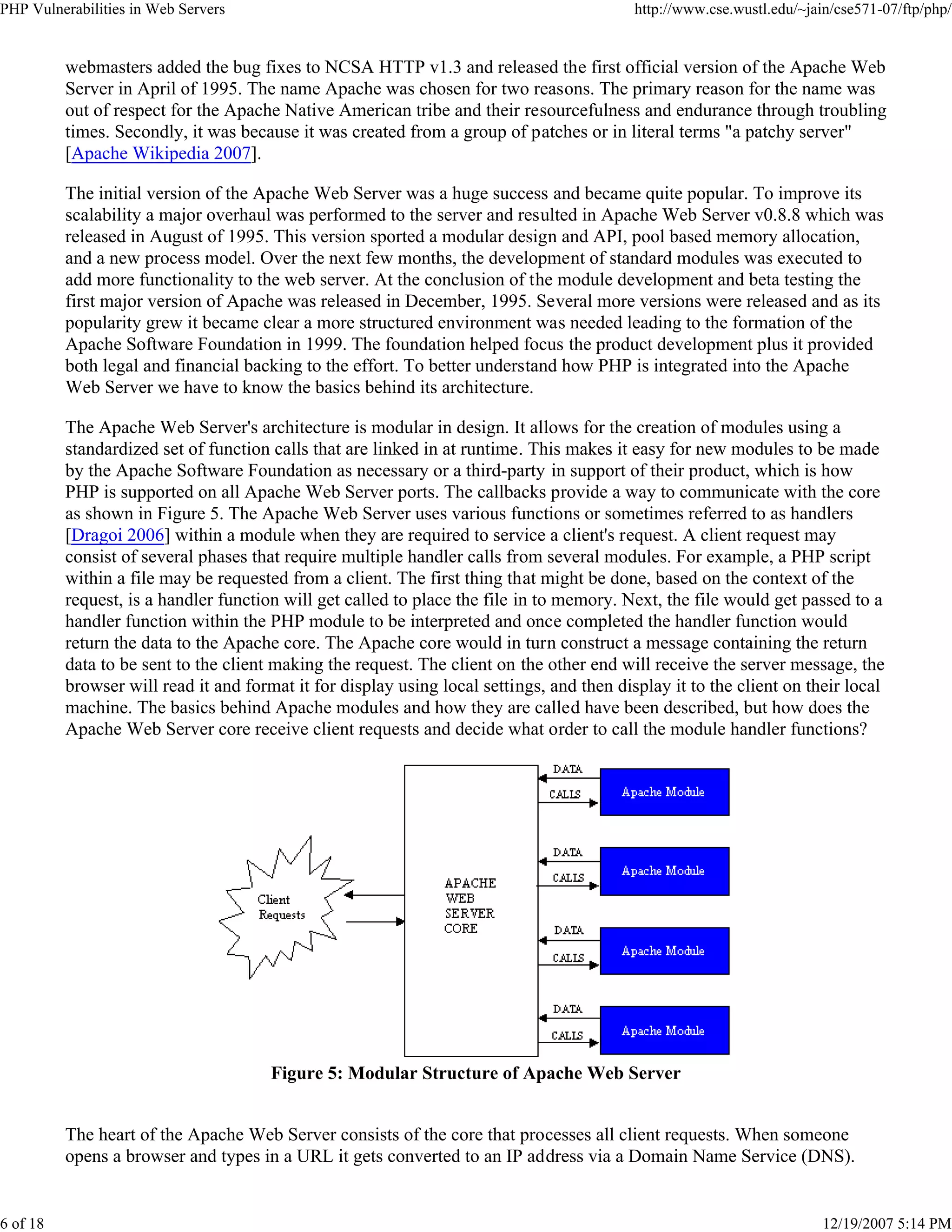 PHP Vulnerabilities in Web Servers http://www.cse.wustl.edu/~jain/cse571-07/ftp/php/
6 of 18 12/19/2007 5:14 PM
webmasters added the bug fixes to NCSA HTTP v1.3 and released the first official version of the Apache Web
Server in April of 1995. The name Apache was chosen for two reasons. The primary reason for the name was
out of respect for the Apache Native American tribe and their resourcefulness and endurance through troubling
times. Secondly, it was because it was created from a group of patches or in literal terms "a patchy server"
[Apache Wikipedia 2007].
The initial version of the Apache Web Server was a huge success and became quite popular. To improve its
scalability a major overhaul was performed to the server and resulted in Apache Web Server v0.8.8 which was
released in August of 1995. This version sported a modular design and API, pool based memory allocation,
and a new process model. Over the next few months, the development of standard modules was executed to
add more functionality to the web server. At the conclusion of the module development and beta testing the
first major version of Apache was released in December, 1995. Several more versions were released and as its
popularity grew it became clear a more structured environment was needed leading to the formation of the
Apache Software Foundation in 1999. The foundation helped focus the product development plus it provided
both legal and financial backing to the effort. To better understand how PHP is integrated into the Apache
Web Server we have to know the basics behind its architecture.
The Apache Web Server's architecture is modular in design. It allows for the creation of modules using a
standardized set of function calls that are linked in at runtime. This makes it easy for new modules to be made
by the Apache Software Foundation as necessary or a third-party in support of their product, which is how
PHP is supported on all Apache Web Server ports. The callbacks provide a way to communicate with the core
as shown in Figure 5. The Apache Web Server uses various functions or sometimes referred to as handlers
[Dragoi 2006] within a module when they are required to service a client's request. A client request may
consist of several phases that require multiple handler calls from several modules. For example, a PHP script
within a file may be requested from a client. The first thing that might be done, based on the context of the
request, is a handler function will get called to place the file in to memory. Next, the file would get passed to a
handler function within the PHP module to be interpreted and once completed the handler function would
return the data to the Apache core. The Apache core would in turn construct a message containing the return
data to be sent to the client making the request. The client on the other end will receive the server message, the
browser will read it and format it for display using local settings, and then display it to the client on their local
machine. The basics behind Apache modules and how they are called have been described, but how does the
Apache Web Server core receive client requests and decide what order to call the module handler functions?
Figure 5: Modular Structure of Apache Web Server
The heart of the Apache Web Server consists of the core that processes all client requests. When someone
opens a browser and types in a URL it gets converted to an IP address via a Domain Name Service (DNS).
 