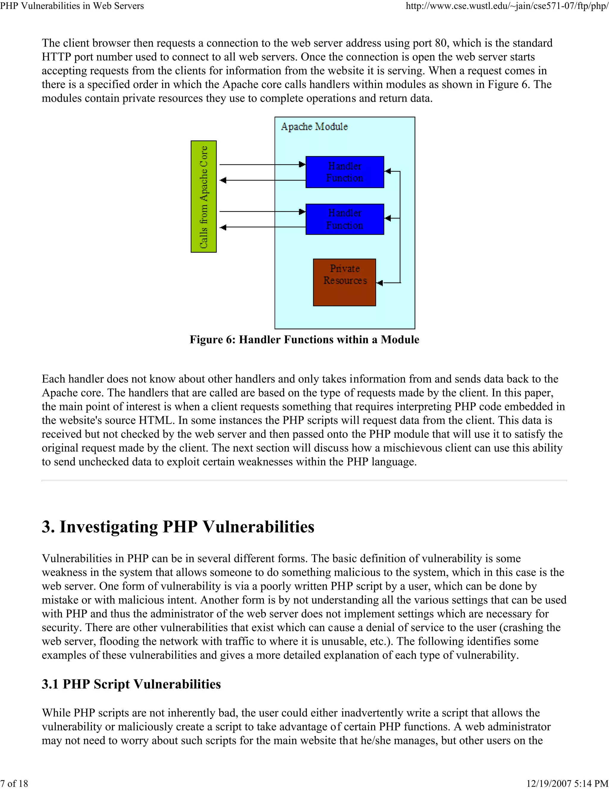 PHP Vulnerabilities in Web Servers http://www.cse.wustl.edu/~jain/cse571-07/ftp/php/
7 of 18 12/19/2007 5:14 PM
The client browser then requests a connection to the web server address using port 80, which is the standard
HTTP port number used to connect to all web servers. Once the connection is open the web server starts
accepting requests from the clients for information from the website it is serving. When a request comes in
there is a specified order in which the Apache core calls handlers within modules as shown in Figure 6. The
modules contain private resources they use to complete operations and return data.
Figure 6: Handler Functions within a Module
Each handler does not know about other handlers and only takes information from and sends data back to the
Apache core. The handlers that are called are based on the type of requests made by the client. In this paper,
the main point of interest is when a client requests something that requires interpreting PHP code embedded in
the website's source HTML. In some instances the PHP scripts will request data from the client. This data is
received but not checked by the web server and then passed onto the PHP module that will use it to satisfy the
original request made by the client. The next section will discuss how a mischievous client can use this ability
to send unchecked data to exploit certain weaknesses within the PHP language.
3. Investigating PHP Vulnerabilities
Vulnerabilities in PHP can be in several different forms. The basic definition of vulnerability is some
weakness in the system that allows someone to do something malicious to the system, which in this case is the
web server. One form of vulnerability is via a poorly written PHP script by a user, which can be done by
mistake or with malicious intent. Another form is by not understanding all the various settings that can be used
with PHP and thus the administrator of the web server does not implement settings which are necessary for
security. There are other vulnerabilities that exist which can cause a denial of service to the user (crashing the
web server, flooding the network with traffic to where it is unusable, etc.). The following identifies some
examples of these vulnerabilities and gives a more detailed explanation of each type of vulnerability.
3.1 PHP Script Vulnerabilities
While PHP scripts are not inherently bad, the user could either inadvertently write a script that allows the
vulnerability or maliciously create a script to take advantage of certain PHP functions. A web administrator
may not need to worry about such scripts for the main website that he/she manages, but other users on the
 