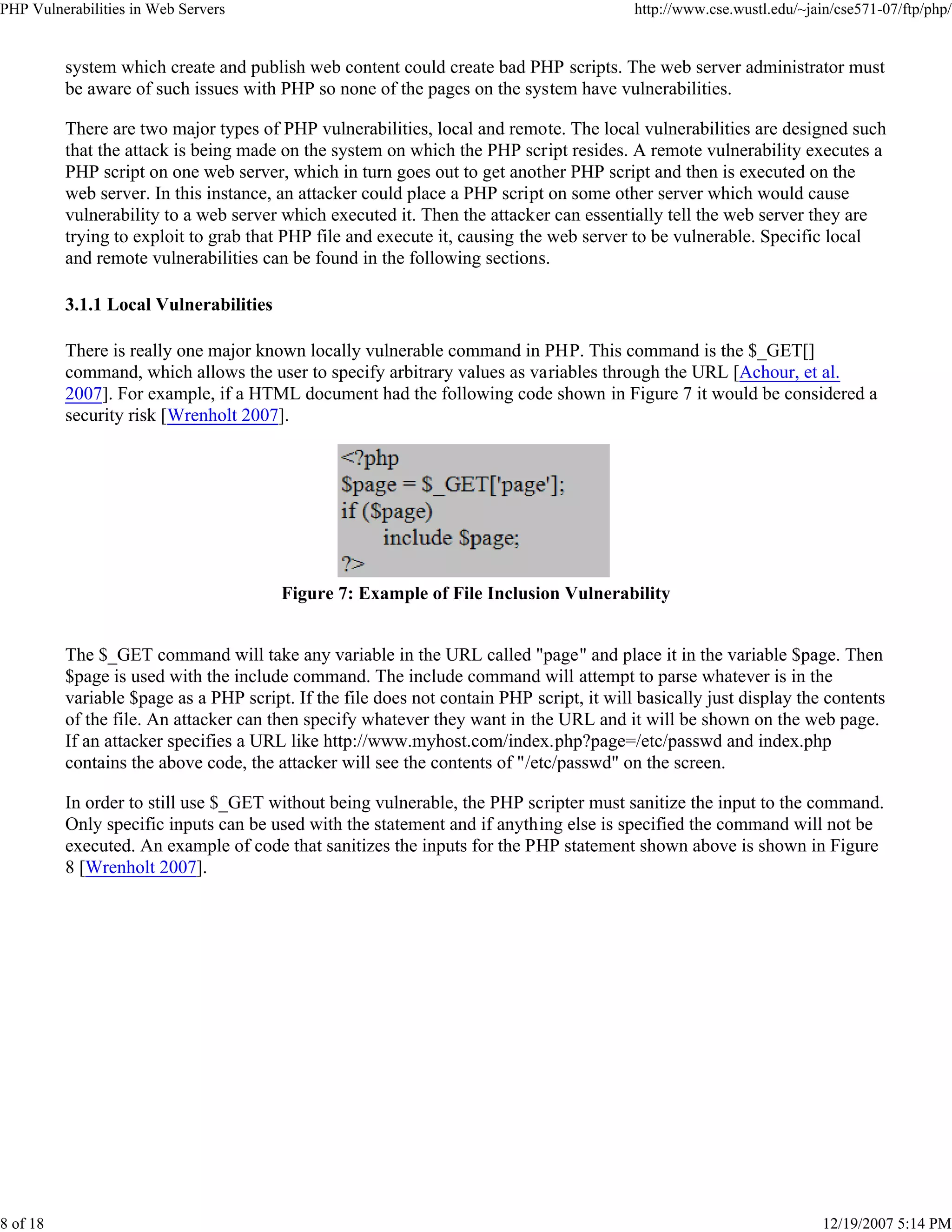 PHP Vulnerabilities in Web Servers http://www.cse.wustl.edu/~jain/cse571-07/ftp/php/
8 of 18 12/19/2007 5:14 PM
system which create and publish web content could create bad PHP scripts. The web server administrator must
be aware of such issues with PHP so none of the pages on the system have vulnerabilities.
There are two major types of PHP vulnerabilities, local and remote. The local vulnerabilities are designed such
that the attack is being made on the system on which the PHP script resides. A remote vulnerability executes a
PHP script on one web server, which in turn goes out to get another PHP script and then is executed on the
web server. In this instance, an attacker could place a PHP script on some other server which would cause
vulnerability to a web server which executed it. Then the attacker can essentially tell the web server they are
trying to exploit to grab that PHP file and execute it, causing the web server to be vulnerable. Specific local
and remote vulnerabilities can be found in the following sections.
3.1.1 Local Vulnerabilities
There is really one major known locally vulnerable command in PHP. This command is the $_GET[]
command, which allows the user to specify arbitrary values as variables through the URL [Achour, et al.
2007]. For example, if a HTML document had the following code shown in Figure 7 it would be considered a
security risk [Wrenholt 2007].
Figure 7: Example of File Inclusion Vulnerability
The $_GET command will take any variable in the URL called "page" and place it in the variable $page. Then
$page is used with the include command. The include command will attempt to parse whatever is in the
variable $page as a PHP script. If the file does not contain PHP script, it will basically just display the contents
of the file. An attacker can then specify whatever they want in the URL and it will be shown on the web page.
If an attacker specifies a URL like http://www.myhost.com/index.php?page=/etc/passwd and index.php
contains the above code, the attacker will see the contents of "/etc/passwd" on the screen.
In order to still use $_GET without being vulnerable, the PHP scripter must sanitize the input to the command.
Only specific inputs can be used with the statement and if anything else is specified the command will not be
executed. An example of code that sanitizes the inputs for the PHP statement shown above is shown in Figure
8 [Wrenholt 2007].
 