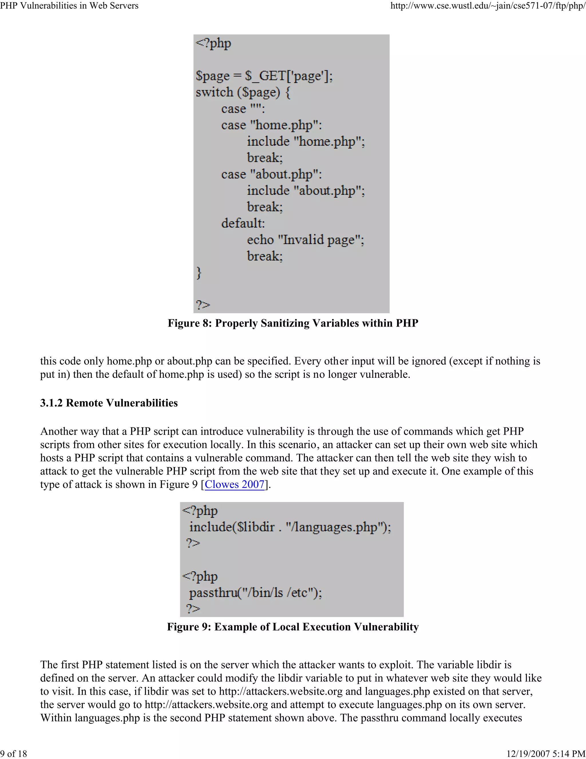 PHP Vulnerabilities in Web Servers http://www.cse.wustl.edu/~jain/cse571-07/ftp/php/
9 of 18 12/19/2007 5:14 PM
Figure 8: Properly Sanitizing Variables within PHP
this code only home.php or about.php can be specified. Every other input will be ignored (except if nothing is
put in) then the default of home.php is used) so the script is no longer vulnerable.
3.1.2 Remote Vulnerabilities
Another way that a PHP script can introduce vulnerability is through the use of commands which get PHP
scripts from other sites for execution locally. In this scenario, an attacker can set up their own web site which
hosts a PHP script that contains a vulnerable command. The attacker can then tell the web site they wish to
attack to get the vulnerable PHP script from the web site that they set up and execute it. One example of this
type of attack is shown in Figure 9 [Clowes 2007].
Figure 9: Example of Local Execution Vulnerability
The first PHP statement listed is on the server which the attacker wants to exploit. The variable libdir is
defined on the server. An attacker could modify the libdir variable to put in whatever web site they would like
to visit. In this case, if libdir was set to http://attackers.website.org and languages.php existed on that server,
the server would go to http://attackers.website.org and attempt to execute languages.php on its own server.
Within languages.php is the second PHP statement shown above. The passthru command locally executes
 